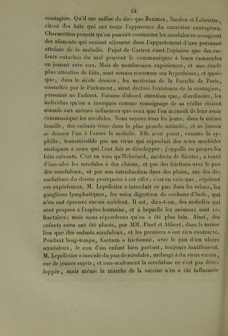 contagion. Qu’il me suffise de dire que Baumes, Bordeu el Laloucüe, citent des faits qui ont toute l’apparence du caractère contagieux. C'harmeltou pensait qu’on pouvait contracter les scrofules en mangeant des aliments qui avaient séjourné dans l’appartement d’une personne atteinte de la maladie. Pujol de Castres émet l’opinion que des en- fants entaches du mal peuvent le communiquer à leurs camarades en jouant avec eux. Mais de nombreuses expériences, et une étude plus attentive de faits, sont venues renverser ces hypothèses; et quoi- que, dans le siècle dernier, les médecins de la Faculté de Paris, consultés par le Parlement, aient déclaré l’existence de la contagion, personne ne l’admet. Faisons d’abord attention que, d’ordinaire, les individus qu’on a invoqués comme témoignage de sa réalité étaient soumis aux mêmes influences que ceux que l’on accusait de leur avoir communiqué les scrofules. INous voyons tous les jours, dans la même famille, des enfants vivre dans la plus grande intimité, et ne jamais se donner l’un à l’autre la maladie. Elle n’est point, comme la sy- philis, transmissible par un virus qui reproduit des actes morbides analogues à ceux qui l’ont fait se développer : j’appelle en preuve les faits suivants. C’est en vain qu’ïïébréard, médecin de Bicêtre, a tenté d’inoculer les scrofules à des chiens, et par des frictions avec le pus des scrofuleux, et par sou introduction dans des plaies, sur des dé- nudations du derme pratiquées à cet effet; c’est en vain que, répétant ces expériences, M. Lepellelier a introduit ce pus dans les veines, les ganglions lymphatiques, les voies digestives de cochons d’Inde, qui n’en ont éprouvé aucun accident. II est, dira-t-on, des maladies qui sont propres à l’espèce humaine, et à laquelle les animaux sont ré- fractaires; mais nous répondrons qu’on a été plus loin. Ainsi, des enfants sains ont été placés, par MM. Pinel et Alibert, dans le même lieu que des enfants scrofuleux, et les premiers n’ont rien contracté. Pendant long-temps, Kortum a frictionné, avec le pus d’un ulcère scrofuleux, le cou d’un enfant bien portant, toujours inutilement. M. Lepellelier a inoculé du pus de scrofules, mélangé à du virus vaccin, sur de jeunes sujets ; et non-seulement la scrofulose ne s’est pas déve- loppée , mais même la marche de la vaccine n’en a été influencée