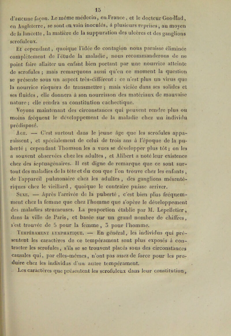 d’aucune façon. Le même médecin, en France, et le docteur Goodlad, en Angleterre, se sont en vain inoculés, à plusieurs reprises, au moyen de la lancette , la matière de la suppuration des ulcères et des ganglions scrofuleux. Et cependant, quoique l'idée de contagion nous paraisse éliminée complètement de l’étude la maladie, nous recommanderons de ne point Eure allaiter un enfant bien portant par une nourrice atteinte de scrofules ; mais remarquons aussi qu’eu ce moment la question se présente sous un aspect très-dilfércnt : ce n’est plus un virus que la nourrice risquera de transmettre ; mais viciée dans scs solides et ses fluides, elle donnera à son nourrisson des matériaux de mauvaise nature ; elle rendra sa constitution cachectique. Voyons maintenant des circonstances qui peuvent rendre plus ou moins fréquent le développement de la maladie chez un individu prédisposé. Age. — C’est surtout dans le jeune âge que les scrofules appa- raissent , et spécialement do celui de trois ans à l’époque de la pu- berté ; cependant Thomson les a vues se développer plus tôt; on les a souvent observées chez les adultes, et Alibcrt a noté leur existence chez des septuagénaires. Il est digne de remarque que ce sont sur- tout des maladies de la tète et du cou que l’on trouve chez les enfants , de l’appareil pulmonaire chez les adultes , des ganglions mésenté- riques chez le vieillard , quoique le contraire puisse arriver. Sexe. — Après l’arrivée de la puberté , c’est bien plus fréquem- ment chez la femme que chez l’homme que s’opère le développement des maladies strumeuses. La proportion établie par M. Lepelletier, dans la ville de Paris, et basée sur un grand nombre de chi/Fres, s’est trouvée de 5 pour la femme, 3 pour l’homme. Tempérament lymphatique. — En général, les individus qui pré- sentent les caractères de ce tempérament sont plus exposés à con- tracter les scrofules, s’ils se se trouvent placés sous des circonstances causales qui, par elles-mêmes, n’ont pas assez de force pour les pro- duire chez les individus d’un autre tempérament. Les caractères que présentent les scrofuleux dans leur constitution,