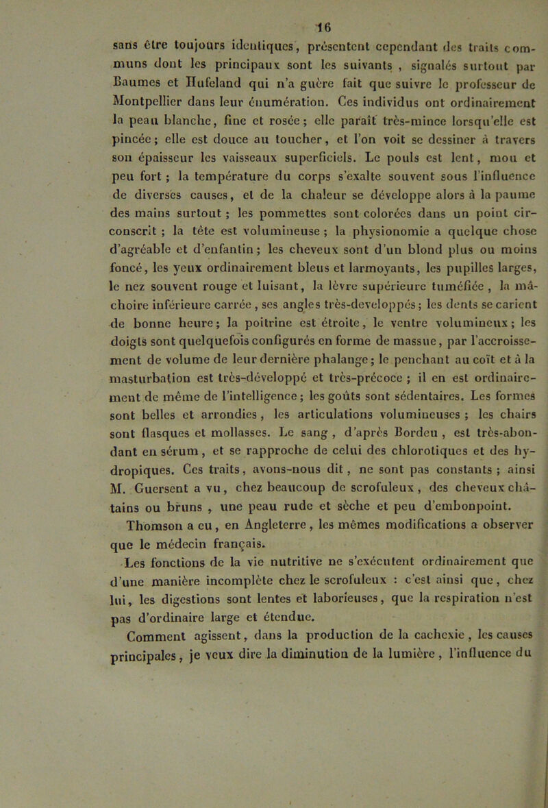 sans être toujours identiques, présentent cependant des traits com- muns dont les principaux sont les suivants , signalés surtout par Baumes et Hufeland qui n’a guère fait que suivre le professeur de Montpellier dans leur énumération. Ces individus ont ordinairement la peau blanche, fine et rosée; elle paraît très-mince lorsqu’elle est pincée ; elle est douce au toucher, et l’on voit se dessiner à travers son épaisseur les vaisseaux superficiels. Le pouls est lent, mou et peu fort ; la température du corps s’exalte souvent sous l’influence de diverses causes, et de la chaleur se développe alors à la paume des mains surtout ; les pommettes sont colorées dans un point cir- conscrit ; la tête est volumineuse ; la physionomie a quelque chose d’agréable et d’enfantin ; les cheveux sont d’un blond plus ou moins foncé, les yeux ordinairement bleus et larmoyants, les pupilles larges, le nez souvent rouge et luisant, la lèvre supérieure tuméfiée , la mâ- choire inférieure carrée , ses angles très-doveloppés ; les dents se carient de bonne heure; la poitrine est étroite, le ventre volumineux; les doigts sont quelquefois configurés en forme de massue, par l’accroisse- ment de volume de leur dernière phalange; le penchant au coït et à la masturbation est très-développé et très-précoce ; il en est ordinaire- ment de même de l’intelligence; les goûts sont sédentaires. Les formes sont belles et arrondies, les articulations volumineuses ; les chairs sont flasques et mollasses. Le sang , d’après Bordcu , est très-abon- dant en sérum, et se rapproche de celui des chlorotiques et des hy- dropiques. Ces traits, avons-nous dit, ne sont pas constants ; ainsi M. Gucrsent a vu, chez beaucoup de scrofuleux, des cheveux châ- tains ou bruns , une peau rude et sèche et peu d’embonpoint. Thomson a eu, en Angleterre, les mêmes modifications a observer que le médecin français. Les fonctions de la vie nutritive ne s’exécutent ordinairement que d’une manière incomplète chez le scrofuleux : c’est ainsi que, chez lui, les digestions sont lentes et laborieuses, que la respiration n’est pas d’ordinaire large et étendue. Comment agissent, dans la production de la cachexie, les causes principales, je veux dire la diminution de la lumière, l’influence du