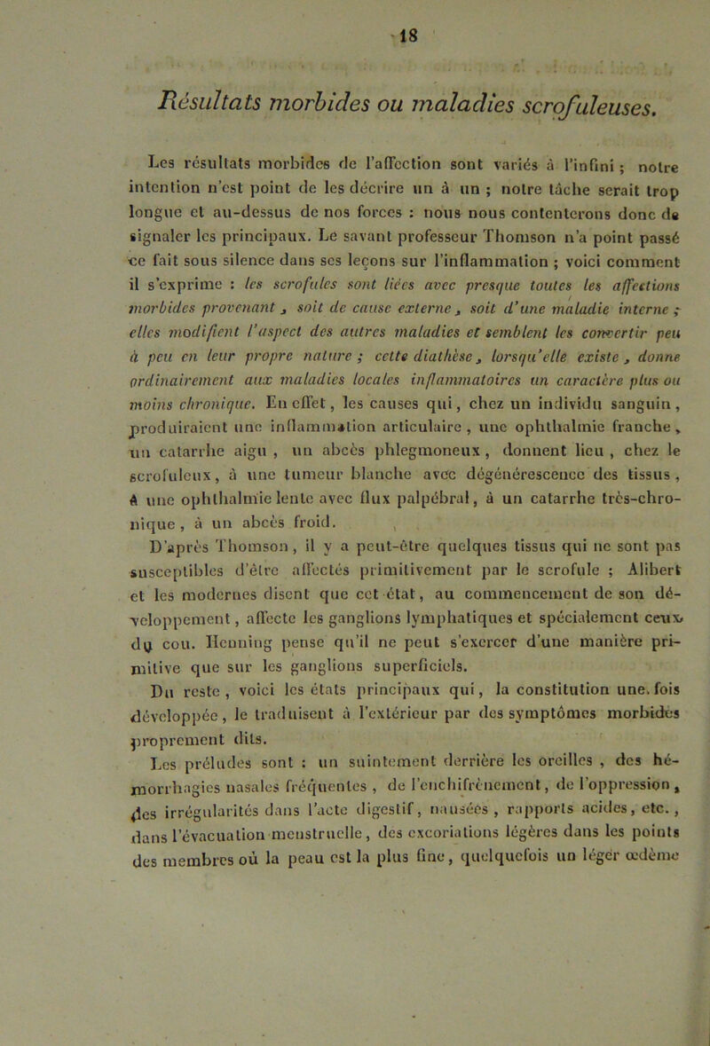 Résultats morbides ou maladies scrofuleuses. ' • J , £ ' ’• , ; \ Les résultats morbides de l'affection sont variés à l’infini ; notre intention n’est point de les décrire un à un ; notre tâche serait trop longue et au-dessus de nos forces : nous nous contenterons donc de signaler les principaux. Le savant professeur Thomson n’a point passé ce fait sous silence dans scs leçons sur l’inflammation ; voici comment il s’exprime : les scrofules sont liées avec presque toutes tes affections morbides provenant 3 soit de cause externe , soit d’une maladie interne ; elles modifient l’aspect des autres maladies et semblent les convertir peu à peu en leur propre nature; celte diathèse3 lorsqu’elle existe, donne ordinairement aux maladies locales inflammatoires un caractère plus ou moins chronique. En effet, les causes qui, chez un individu sanguin, produiraient une inflammation articulaire, une oplilhahnie franche, nu catarrhe aigu , un abcès phlegmoneux , donnent lieu, chez le scrofuleux, à une tumeur blanche avec dégénérescence des tissus, A une ophlhalnïie lente avec flux palpébral, à un catarrhe très-chro- nique , à un abcès froid. , D’après Thomson, il y a peut-être quelques tissus qui ne sont pas susceptibles d’être affectés primitivement par le scrofule ; Alibert et les modernes disent que cet état, au commencement de son dé- veloppement , affecte les ganglions lymphatiques et spécialement ceux, dq cou. Hcuning pense qu’il ne peut s’exercer d’une manière pri- mitive que sur les ganglions superficiels. Du reste, voici les états principaux qui, la constitution une. fois développée, le traduisent à l’extérieur par des symptômes morbides proprement dits. Les préludes sont : un suintement derrière les oreilles , des hé- morrhagies nasales fréquentes , de l’enchifrènement, de l’oppression % des irrégularités dans l’acte digestif, nausées, rapports acides, etc., dans 1 évacuation menstruelle, des excoriations légères dans les points des membres où la peau est la plus fine, quelquefois un léger œdème