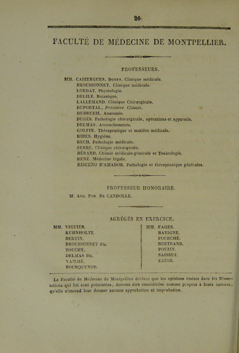 25 FACULTÉ DE MÉDECINE DE MONTPELLIER. PROFESSEURS. MM. CAÏZERGUES, Doyen. Clinique médicale. RROUSSONNET. Clinique médicale. LORDAT. Physiologie. DELILE. Botanique. LALLEMAND. Clinique Chirurgicale. DUPORTAL, Président. Chimie. DUBRÜEIt. Anatomie. DUGÉS. Pathologie chirurgicale, opérations et appareils. DELMAS. Accouchements. GOLFIN. Thérapeutique et matière médicale, RIBES. Hygiène. RECH. Pathologie médicale. SERRE. Clinique chirurgicale. BÉRARD, Chimie môdicale-générale et Toxicologie. RENÉ. Médecine légale. RISUENÜ D’AMADOR. Pathologie et thérapeutique générales. -=£>■».<»— PROFESSEUR HONORAIRE. M. Aüg. Ptb De CANDOLLE. AGRÉGÉS EN EXERCICE. MM. VIGUIER. KUHNHOLTZ. BERTIN. BROUSSONNET fils. TOUCI1Y, DELMAS lils. VAU. HÉ. BOURQüENOD. MM. FAGES. BATIGNE. PO CRC 1IÉ. BERTRAND. POUZ1N. SAISSET. EaTOS. La Faculté de Médecine de Montpellier déclare que les opinions émises dans 1rs Disser- tations qui lui sont présentées, doivent être considérées comme propres à leurs auteurs, qu’elle n’entend leur donner aucune approbation ni improbation. s