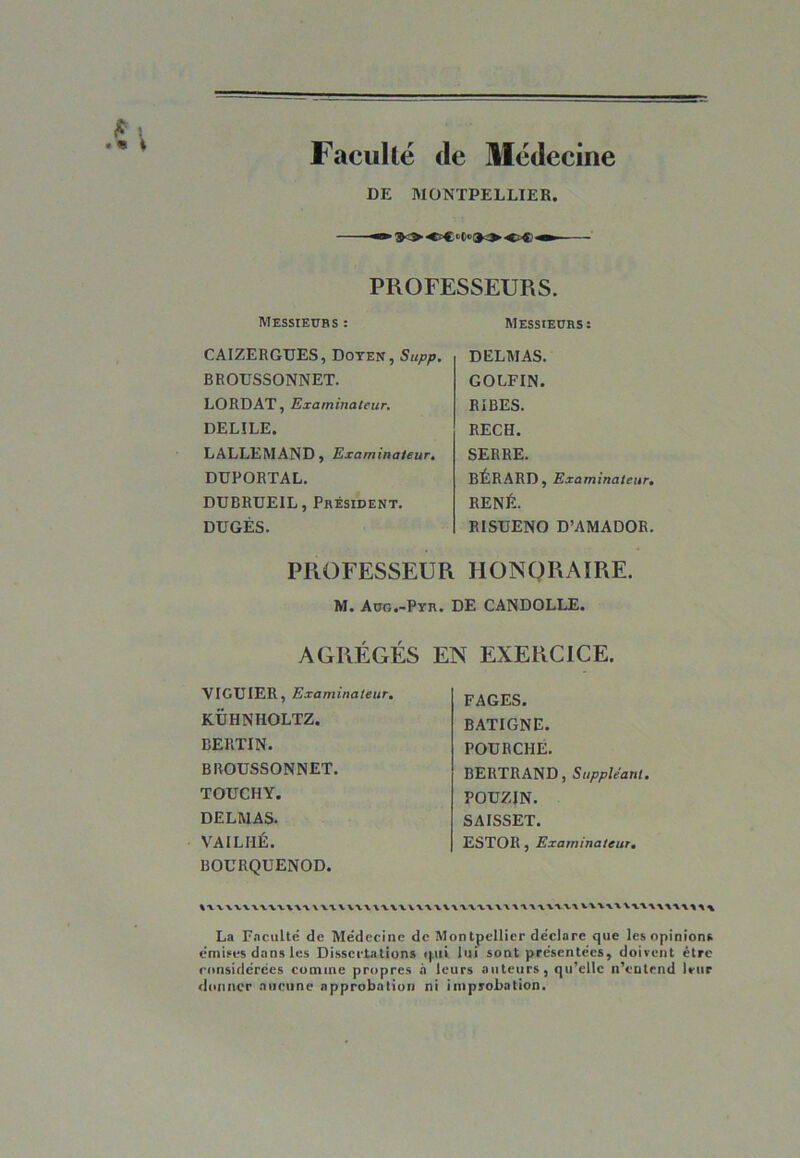 Faculté de Médecine DE MONTPELLIER. ■ $0 * PROFESSEURS. Messieurs : Messieurs: CAIZERGUES, Doyen, Supp. BROUSSONNET. LORD AT, Examinateur. DELILE. LALLEMAND, Examinateur. DUPORTAL. DUBRUEIL, Président. DÜGÈS. DELMAS. GOLFIN. RIBES. RECH. SERRE. BÉRARD, Examinateur. RENÉ. RISUENO D’AMADOR. PROFESSEUR HONORAIRE. M. Aüg.-Pyr. DE CANDOLLE. AGRÉGÉS EN EXERCICE. VIGUIER, Examinateur. KÜHNHOLTZ. BERTIN. BROUSSONNET. TOUCHY. DELMAS. VAILHÉ. BOURQUENOD. FAGES. BATIGNE. FOURCHÉ. BERTRAND, Suppléant. POUZIN. SAISSET. ESTOR, Examinateur. uv\\vvuuumuuuuvuu\uiu>'ttui\\v\uuv\uu\ti\ La Faculté de Médecine de Montpellier déclare que les. opinion*, émises dans les Dissertations qui lui sont présentées, doivent être considérées comine propres à leurs auteurs, qu’elle n’eutend leur donner aucune approbation ni improbation.