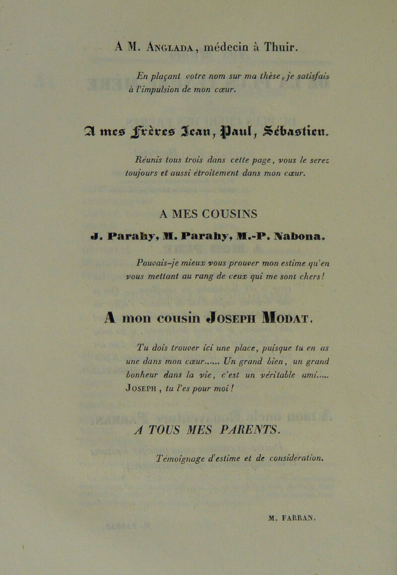 A M. Anglada, médecin à Thuir. En plaçant votre nom sur mu thèse, je satisfais à l'impulsion de mon cœur. SI mc0 JVcrcô 3>ca«, Sebastien. Réunis tous trois dans cette page, vous le serez toujours et aussi étroitement dans mon cœur. A MES COUSINS •1. Parahy» M. Parahy, 11.-P. Xabona. Pouvais-je mieux vous prouver mon estime qu'en vous mettant au rang de ceux qui me sont chers! A mon cousin Joseph Modat. Tu dois trouver ici une place, puisque tu en as une dans mon cœur Un grand bien, un grand bonheur dans la vie, c’est un véritable ami..... Joseph , tu l’es pour moi ! A TOUS MES PARENTS. Tèmoignage d'estime et de considération.