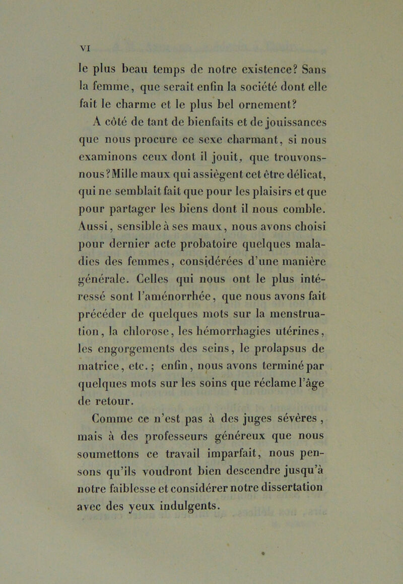 le plus beau temps de notre existence? Sans la femme, que serait enfin la société dont elle fait le charme et le plus bel ornement? A côté de tant de bienfaits et de jouissances que nous procure ce sexe charmant, si nous examinons ceux dont il jouit, que trouvons- nous? Mille maux qui assiègent cet être délicat, qui ne semblait fait que pour les plaisirs et que pour partager les biens dont il nous comble. Aussi, sensible à ses maux, nous avons choisi pour dernier acte probatoire quelques mala- dies des femmes, considérées d’une manière générale. Celles qui nous ont le plus inté- ressé sont l’aménorrhée, que nous avons fait précéder de quelques mots sur la menstrua- tion, la chlorose, les hémorrhagies utérines, les engorgements des seins, le prolapsus de matrice, etc.; enfin, nous avons terminé par quelques mots sur les soins que réclame l’âge de retour. Comme ce n’est pas à des juges sévères , mais à des professeurs généreux que nous soumettons ce travail imparfait, nous pen- sons qu’ils voudront bien descendre jusqu’à notre faiblesse et considérer notre dissertation avec des yeux indulgents.