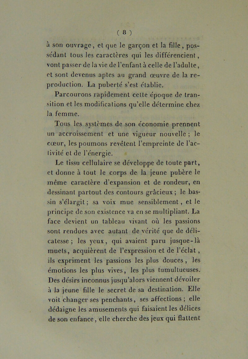 à son ouvrage, cl que le garçon et la fille, pos- sédant tous les caractères qui les différencient, vont passer de la vie de l’enfant à celle de l’adulte, et sont devenus aptes au grand œuvre de la re- production. La puberté s’est établie. Parcourons rapidement celte époque de tran- sition et les modifications qu’elle détermine chez la femme. Tous les systèmes de son économie prennent un accroissement et une vigueur nouvelle ; le cœur, les poumons revêtent l’empreinte de l’ac- tivité et de l’énergie. Le tissu cellulaire se développe de toute part, et donne à tout le corps de la jeune pubère le même caractère d’expansion et de rondeur, en dessinant partout des contours gracieux ; le bas- sin s’élargit; sa voix mue sensiblement, et le principe de son existence va en se multipliant. La face devient un tableau vivant où les passions sont rendues avec autant de vérité que de déli- catesse ; les yeux, qui avaient paru jusque-là muets, acquièrent de l’expression et de l’éclat, ils expriment les passions les plus douces , les émotions les plus vives, les plus tumultueuses. Des désirs inconnus jusqu’alors viennent dévoiler à la jeune fille le secret de sa destination. Elle voit changer ses penchants, ses affections ; elle dédaigne les amusements qui faisaient les délices de son enfance, elle cherche des jeux qui flattent