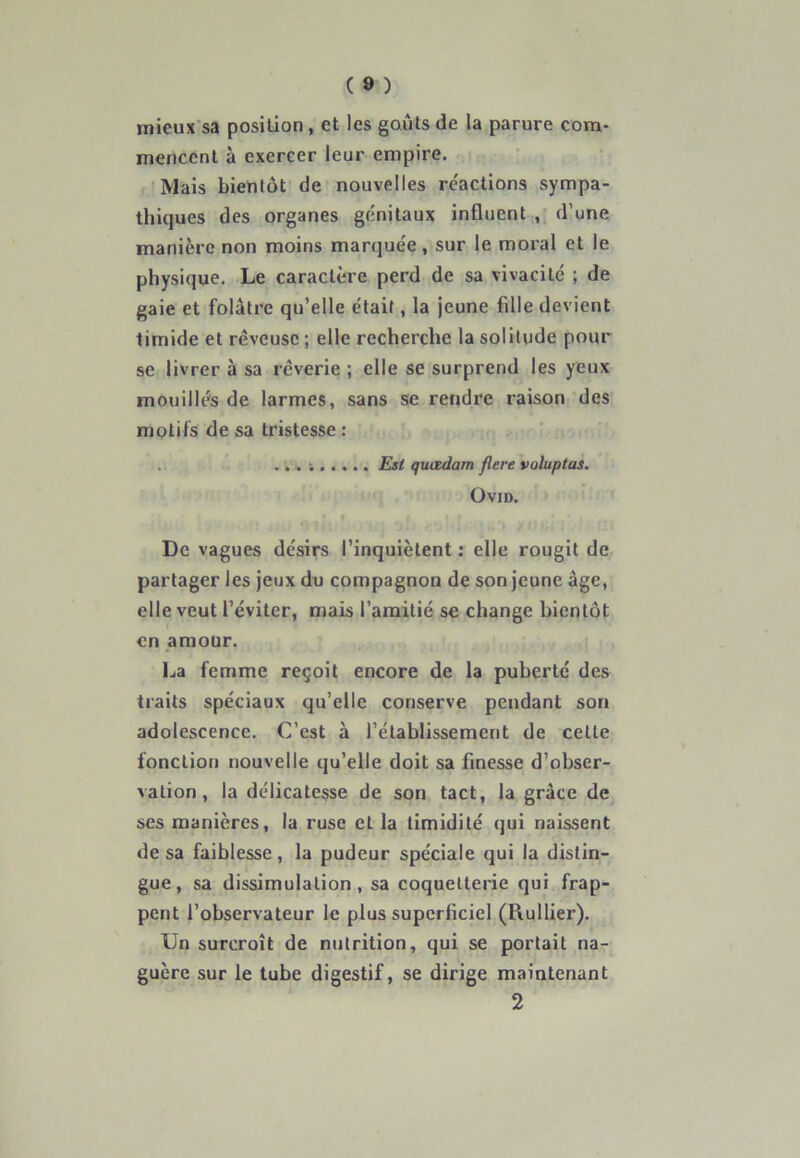 mieux sa position, et les goûts de la parure com- mencent à exercer leur empire. Mais bientôt de nouvelles réactions sympa- thiques des organes génitaux influent , d’une manière non moins marquée, sur le moral et le physique. Le caractère perd de sa vivacité ; de gaie et folâtre qu’elle était, la jeune fille devient timide et rêveuse ; elle recherche la solitude pour se livrer à sa rêverie ; elle se surprend les yeux mouillés de larmes, sans se rendre raison des motifs de sa tristesse : ... Est quœdam flere voluptas. OVID. • i < » r / * De vagues désirs l’inquiètent : elle rougit de partager les jeux du compagnon de son jeune âge, elle veut l’éviter, mais l’amitié se change bientôt en amour. La femme reçoit encore de la puberté des traits spéciaux qu’elle conserve pendant son adolescence. C’est à l’établissement de celle fonction nouvelle qu’elle doit sa finesse d’obser- vation , la délicatesse de son tact, la grâce de ses manières, la ruse et la timidité qui naissent de sa faiblesse, la pudeur spéciale qui la distin- gue, sa dissimulation, sa coquetterie qui frap- pent l’observateur le plus superficiel (Pvullier). Un surcroît de nutrition, qui se portait na- guère sur le tube digestif, se dirige maintenant 2