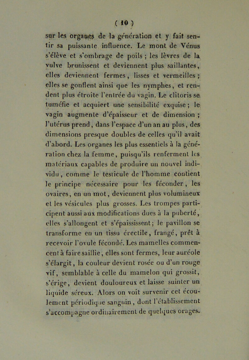 sur les orgaqçs de la génération et y fait sen- tir sa puissante influence. Le mont de Vénus s’élève et s'ombrage de poils ; les lèvres de la vulve brunissent et deviennent plus saillantes, elles deviennent fermes, lisses et vermeilles ; elles se gonflent ainsi que les nymphes, et ren- dent plus étroite l’entrée du vagin. Le clitoris se tuméfie et acquiert une sensibilité exquise ; le vagin augmente d’épaisseur et de dimension ; l’utérus prend , dans l’espace d’un an au plus, des dimensions presque doubles de celles qu’il avait d’abord. Les organes les plus essentiels à la géné- ration chez la femme, puisqu’ils renferment les matériaux capables de produire un nouvel indi- vidu, comme le testicule de l’homme contient le principe nécessaire pour les féconder, les ovaires, en un mot, deviennent plus volumineux et les vésicules plus grosses. Les trompes parti- cipent aussi aux modifications dues à la puberté, elles s’allongent et s’épaississent; le pavillon se transforme en un tissu érectile, frangé, prêt à recevoir l’ovule fécondé. Les mamelles commen- centà faire saillie, elles sont fermes, leur auréole s’élargit, la couleur devient rosée ou d’un rouge vif, semblable à celle du mamelon qui grossit, s’érige, devient douloureux et laisse suinter un liquide séreux. Alors on voit survenir cet écou- lement périodique sanguin, dont 1 établissement s’accompagne ordinairement de quelques orages.