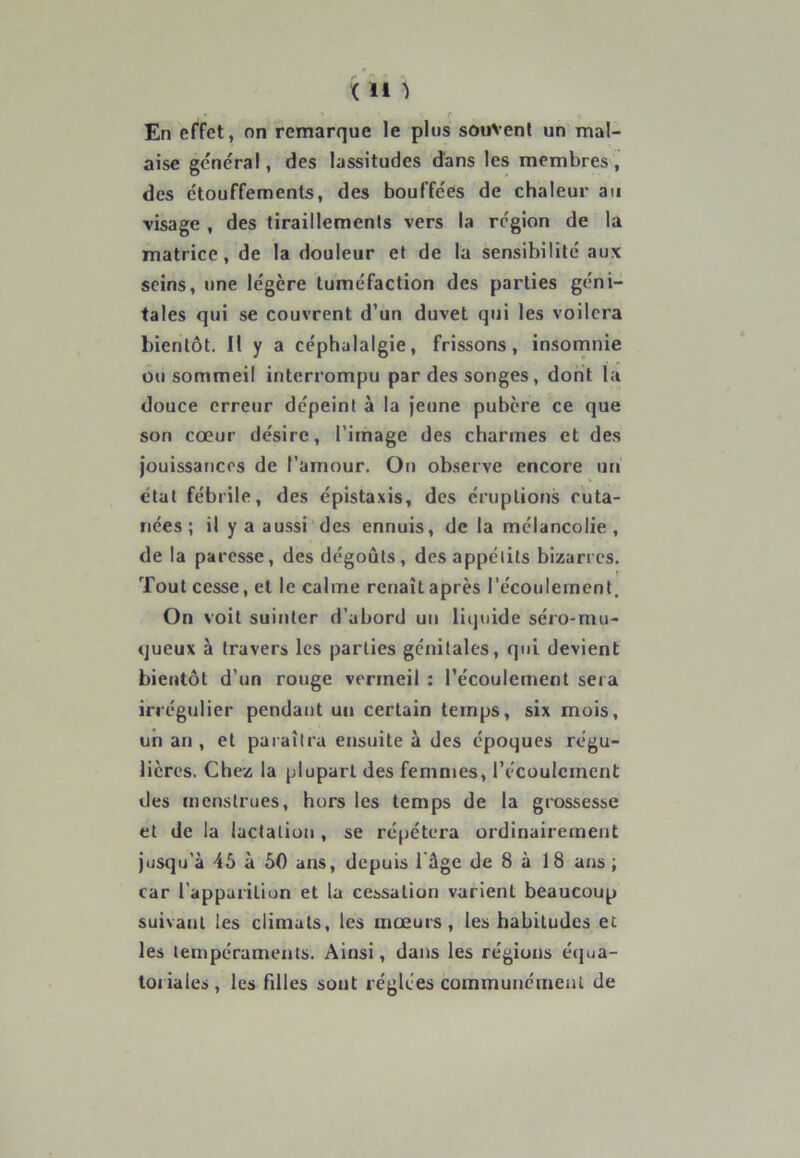 < H â En effet, on remarque le plus souvent un mal- aise général, des lassitudes dans les membres, des étouffements, des bouffées de chaleur au •visage , des tiraillements vers la région de la matrice, de la douleur et de la sensibilité aux seins, une légère tuméfaction des parties géni- tales qui se couvrent d’un duvet qui les voilera bientôt. Il y a céphalalgie, frissons, insomnie ou sommeil interrompu par des songes , dont la douce erreur dépeint à la jeune pubère ce que son coeur désire, l’image des charmes et des jouissances de l’amour. On observe encore un état fébrile, des épistaxis, des éruptions cuta- nées; il y a aussi des ennuis, de la mélancolie, de la paresse, des dégoûts, des appétits bizarres. r Tout cesse, et le calme renaît après l’écoulement. On voit suinter d’abord un liquide séro-mu- queux à travers les parties génitales, qui devient bientôt d’un rouge vermeil : l’écoulement sera irrégulier pendant un certain temps, six mois, un an , et paraîtra ensuite à des époques régu- lières. Chez la plupart des femmes, l’écoulement des menstrues, hors les temps de la grossesse et de la lactation , se répétera ordinairement jusqu’à 45 à 50 ans, depuis 1 âge de 8 à 18 ans; car l'apparition et la cessation varient beaucoup suivant les climats, les mœurs, les habitudes et les tempéraments. Ainsi, dans les régions équa- toriales , les fdles sont réglées communément de