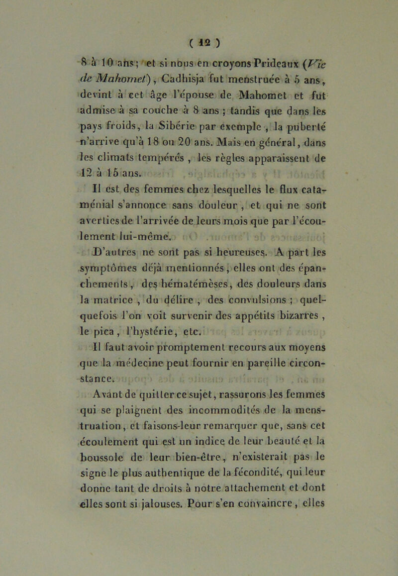 S à 10 ans; et si nous en croyonsPrideaux (Vie de Mahomet), Cadhisja fut menstruée à 5 ans, devint à cet âge l'épouse de Mahomet et fut admise à sa couche à 8 ans ; tandis que dans les pays froids, la Sibérie par exemple , la puberté n’arrive qu’à 18 ou 20 ans. Mais en général, dans les climats tempérés , les règles apparaissent de 12 à 15 ans. Il est des femmes chez lesquelles le flux cata- ménial s’annonce sans douleur , et qui ne sont averties de l’arrivée de leurs mois que par l’écou- lement lui-même. D’autres ne sont pas si heureuses. A part les symptômes déjà mentionnés, elles ont des épan- chements, des hématémèses, des douleurs dans la matrice ,'du délire , des convulsions ; quel- quefois l’on voit survenir des appétits bizarres , le pica , l’hystérie, etc. Il faut avoir promptement recours aux moyens que la médecine peut fournir en pareille circon- stance. Avant de quitter ce sujet, rassurons les femmes qui se plaignent des incommodités de la mens- truation, et faisons-leur remarquer que, sans cet écoulement qui est un indice de leur beauté et la boussole de leur bien-être, n’existerait pas le signe le plus authentique de la fécondité, qui leur donne tant de droits à notre attachement et dont elles sont si jalouses. Pour s’en convaincre, elles