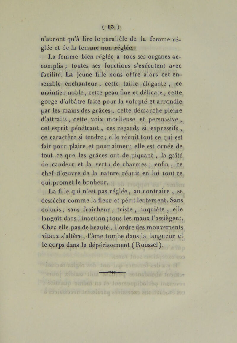 n’auront qu’à lire le parallèle de la femme ré- glée et de la femme non réglée. La femme bien réglée a tous ses organes ac- complis ; toutes ses fonctions s’exécutent avec facilité. La jeune fille nous offre alors cet en- semble enchanteur, cette taille élégante , ce maintien noble, cette peau fine et délicate , cette gorge d’albâtre faite pour la volupté et arrondie par les mains des grâces , cette démarche pleine d’attraits, cette voix moelleuse et persuasive, cet esprit pénétrant , ces regards si expressifs , ce caractère si tendre ; elle réunit tout ce qui est fait pour plaire et pour aimer; elle est ornée de tout ce que les grâces ont de piquant , la gaîtc de candeur et la vertu de charmes ; enfin , ce chef-d’œuvre de la nature réunit en lui tout ce qui promet le bonheur. La fille qui n’est pas réglée, au contraire , se dessèche comme la fleur et péril lentement. Sans coloris, sans fraîcheur, triste, inquiète, elle languit dans l’inaction ; tous les maux l’assiègent. Chez; elle pas de beauté , l’ordre des mouvements vitaux s’altère, l’àme tombe dans la langueur et le corps dans le dépérissement (Roussel).