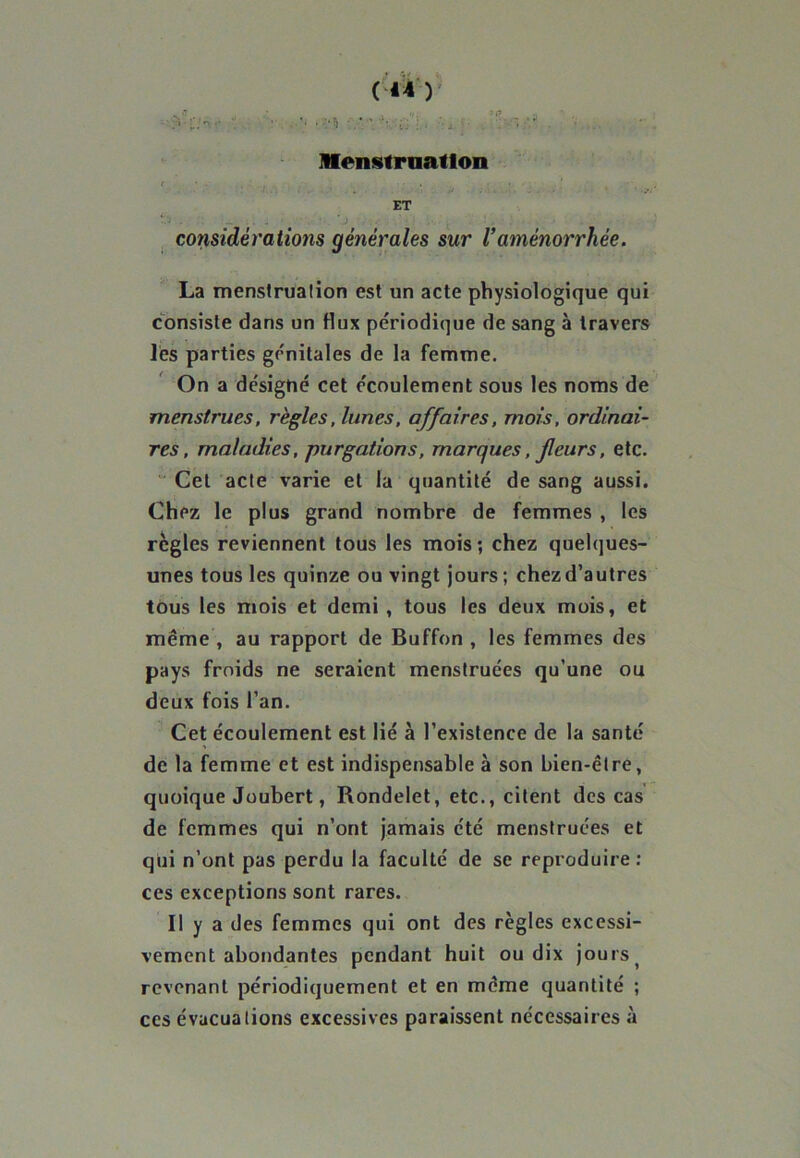 (*4 ) ■ • :•'! -y.’. Menstruation ET considérations générales sur l’aménorrhée. La menstruation est un acte physiologique qui consiste dans un flux périodique de sang à travers lés parties génitales de la femme. On a désigné cet écoulement sous les noms de menstrues, règles, lunes, affaires, mois, ordinai- res, maladies, purgations, marques, feurs, etc. “ Cet acte varie et la quantité de sang aussi. Chez le plus grand nombre de femmes , les règles reviennent tous les mois; chez quelques- unes tous les quinze ou vingt jours ; chez d’autres tous les mois et demi , tous les deux mois, et même , au rapport de Buffon , les femmes des pays froids ne seraient menstruées qu’une ou deux fois l’an. Cet écoulement est lié à l’existence de la santé de la femme et est indispensable à son bien-être, quoique Joubert, Rondelet, etc., citent des cas de femmes qui n’ont jamais été menstruées et qui n’ont pas perdu la faculté de se reproduire : ces exceptions sont rares. Il y a des femmes qui ont des règles excessi- vement abondantes pendant huit ou dix jours t revenant périodiquement et en même quantité ; ces évacuations excessives paraissent nécessaires à