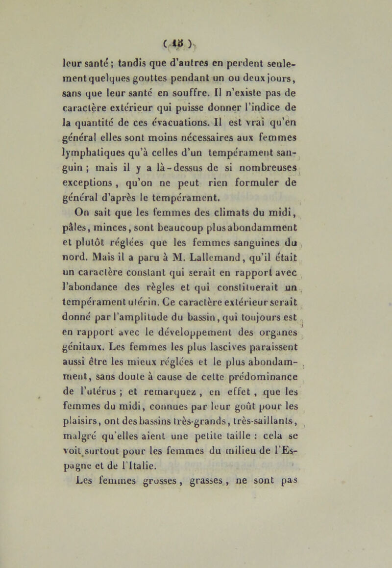 ( là )> leur santé ; tandis que d’autres en perdent seule- mentquelques gouttes pendant un ou deux jours, sans que leur santé en souffre. Il n’existe pas de caractère extérieur qui puisse donner l’indice de la quantité de ces évacuations. II est vrai qu’en général elles sont moins nécessaires aux femmes lymphatiques qu’à celles d’un tempérament san- guin ; mais il y a là-dessus de si nombreuses exceptions , qu’on ne peut rien formuler de général d’après le tempérament. On sait que les femmes des climats du midi, pâles, minces, sont beaucoup plusabondamment et plutôt réglées que les femmes sanguines du nord. Mais il a paru à M. Lallemand, qu’il était un caractère constant qui serait en rapport avec l’abondance des règles et qui constituerait un tempérament utérin. Ce caractère extérieur serait donné par l'amplitude du bassin, qui toujours est en rapport avec le développement des organes génitaux. Les femmes les plus lascives paraissent aussi être les mieux réglées et le plus abondam- ment, sans doute à cause de cette prédominance de l’utérus ; et remarquez , en effet , que les femmes du midi, connues par leur goût pour les plaisirs, ont des bassins très-grands, très-saillants, malgré qu elles aient une petite taille : cela se voiL surtout pour les femmes du milieu de l’Es- pagne et de l’Italie. Les femmes grosses, grasses, ne sont pas
