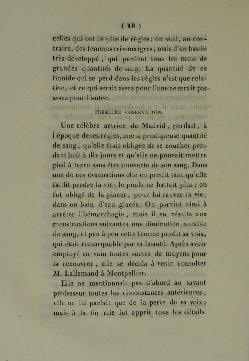 celles qui ont le plus de règles ; on voit, au con- traire, des femmes très-maigres, mais d’un bassin très-dévcloppé , qui perdent tous les mois de grandes quantités de sang. La quantité de ce liquide qui se perd dans les règles n’est que rela- tive, et ce qui serait assez pour l’une ne serait pas-, assez pour l’autre. f . , ' . . , *' * , *>*•.: PREMIERE OBSERVATION. Une célèbre actrice de Madrid, perdait, à l’époque de ses règles, une si prodigieuse quaqtité de sang , qu’elle était obligée de se coucher pen- dant huit à dix jours et qu’elle ne pouvait mettre pied à terre sans cire couverte de son sang. Dans une de ces évacuations elle en perdit tant qu’elle faillit perdre la vie; le pouls ne battait plus: on fut obligé de la placer, pour lui sauver la vie, dans un bain d’eau glacée. On parvint ainsi à arrêter l’hémorrhagie , mais il en résulta aux menstruations suivantes une diminution notable de sang, et peu à peu cette femme perdit sa voix, qui était remarquable par sa beauté. Après avoir employé en vain toutes sortes de moyens pour la recouvrer , elle se décida à venir consulter M. Lallemand à Montpellier. Elle ne mentionnait pas d’abord au savant professeur toutes les circonstances antérieures , elle ne lui parlait que de la perte de sa voix ; mais à la fin elle lui apprit tous les détails.