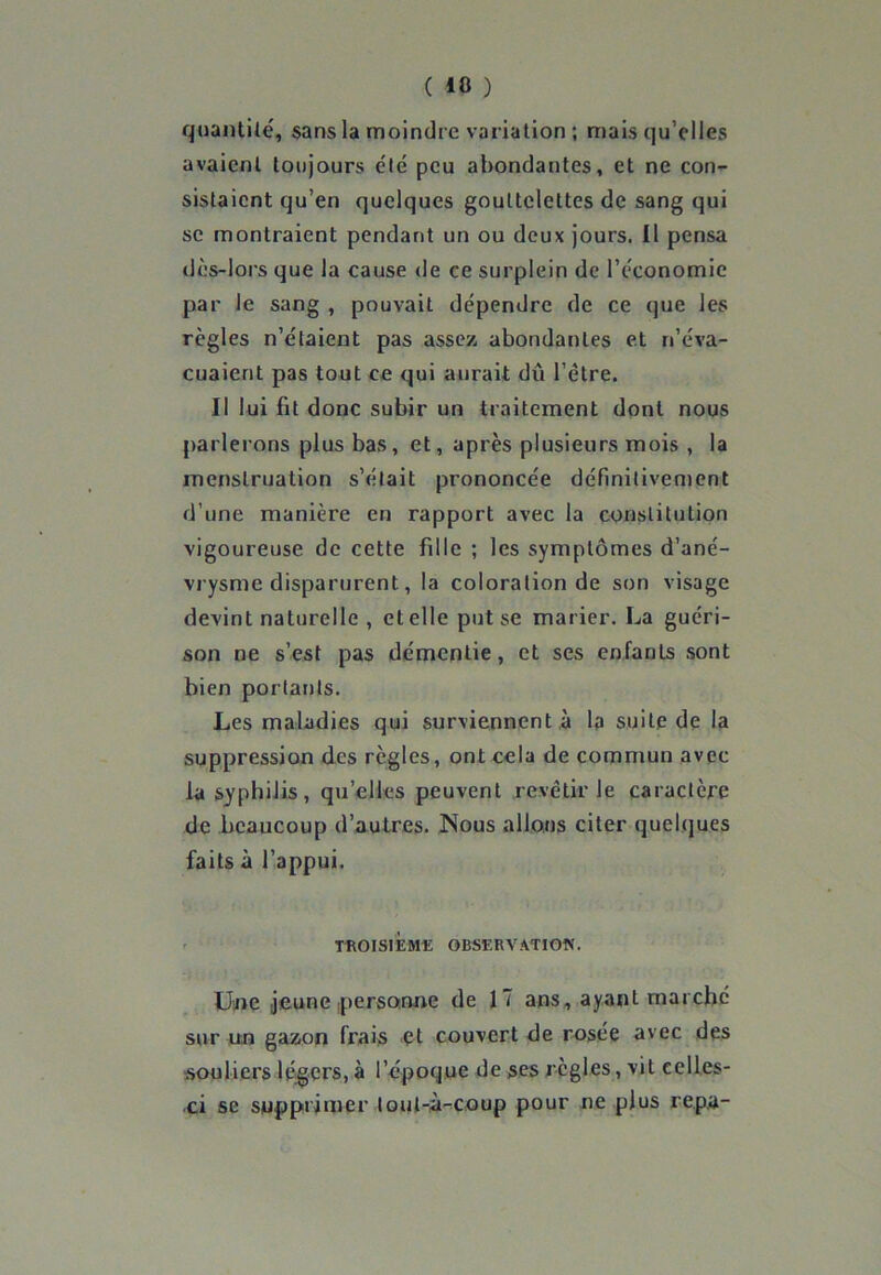 quantité, sans la moindre variation ; mais qu’elles avaient toujours été peu abondantes, et ne con- sistaient qu’en quelques gouttelettes de sang qui se montraient pendant un ou deux jours. Il pensa dès-lors que la cause de ce surplein de l’économie par le sang , pouvait dépendre de ce que les règles n’étaient pas assez, abondantes et n’éva- cuaient pas tout ce qui aurait dû l’ètre. Il lui fit donc subir un traitement dont nous parlerons plus bas, et, après plusieurs mois , la menstruation s’était prononcée définitivement d’une manière en rapport avec la constitution vigoureuse de cette fille ; les symptômes d’ané- vrysme disparurent, la coloration de son visage devint naturelle , et elle put se marier. La guéri- son ne s’est pas démentie, et ses enfants sont bien portants. Les maladies qui surviennent à la suite de la suppression des règles, ont cela de commun avec la syphilis, qu’elles peuvent revêtir le caractère de beaucoup d’autres. Nous allons citer quelques faits à l’appui. TROISIEME OBSERVATION. Une jeune personne de 17 ans, ayant marche sur un gazon frais et couvert de rosée avec des souliers légers, à l’époque de ses règles, vit celles- ci se supprimer lout-à-coup pour ne plus repu-