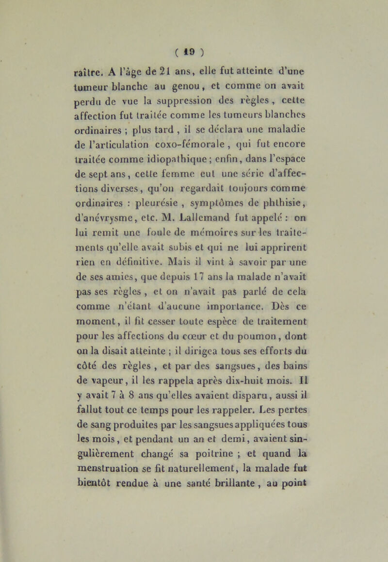 raître. A l’âge de 21 ans, elle fut atteinte d’une tumeur blanche au genou, et comme on avait perdu de vue la suppression des règles , cette affection fut traitée comme les tumeurs blanches ordinaires ; plus tard , il se déclara une maladie de l’articulation coxo-fémorale , qui fut encore traitée comme idiopathique; enfin, dans l’espace de sept ans, cette femme cul une série d’affec- tions diverses, qu’on regardait toujours comme ordinaires : pleurésie , symptômes de phthisie, d’anévrysme, etc. M. Lallemand fut appelé : on lui remit une foule de mémoires sur les traite- ments qu’elle avait subis et qui ne lui apprirent rien en définitive. Mais il vint à savoir par une de ses amies, que depuis 17 ans la malade n’avait pas ses règles , et on n’avait pas parlé de cela comme n’étant d’aucune importance. Dès ce moment, il fit cesser toute espèce de traitement pour les affections du cœur et du poumon, dont on la disait atteinte ; il dirigea tous ses efforts du côté des règles , et par des sangsues, des bains de vapeur, il les rappela après dix-huit mois. Il y avait 7 à 8 ans qu’elles avaient disparu, aussi il fallut tout ce temps pour les rappeler. Les pertes de sang produites par les sangsues appliquées tous les mois, et pendant un an et demi, avaient sin- gulièrement changé sa poitrine ; et quand la menstruation se fit naturellement, la malade fut bientôt rendue à une santé brillante , au point