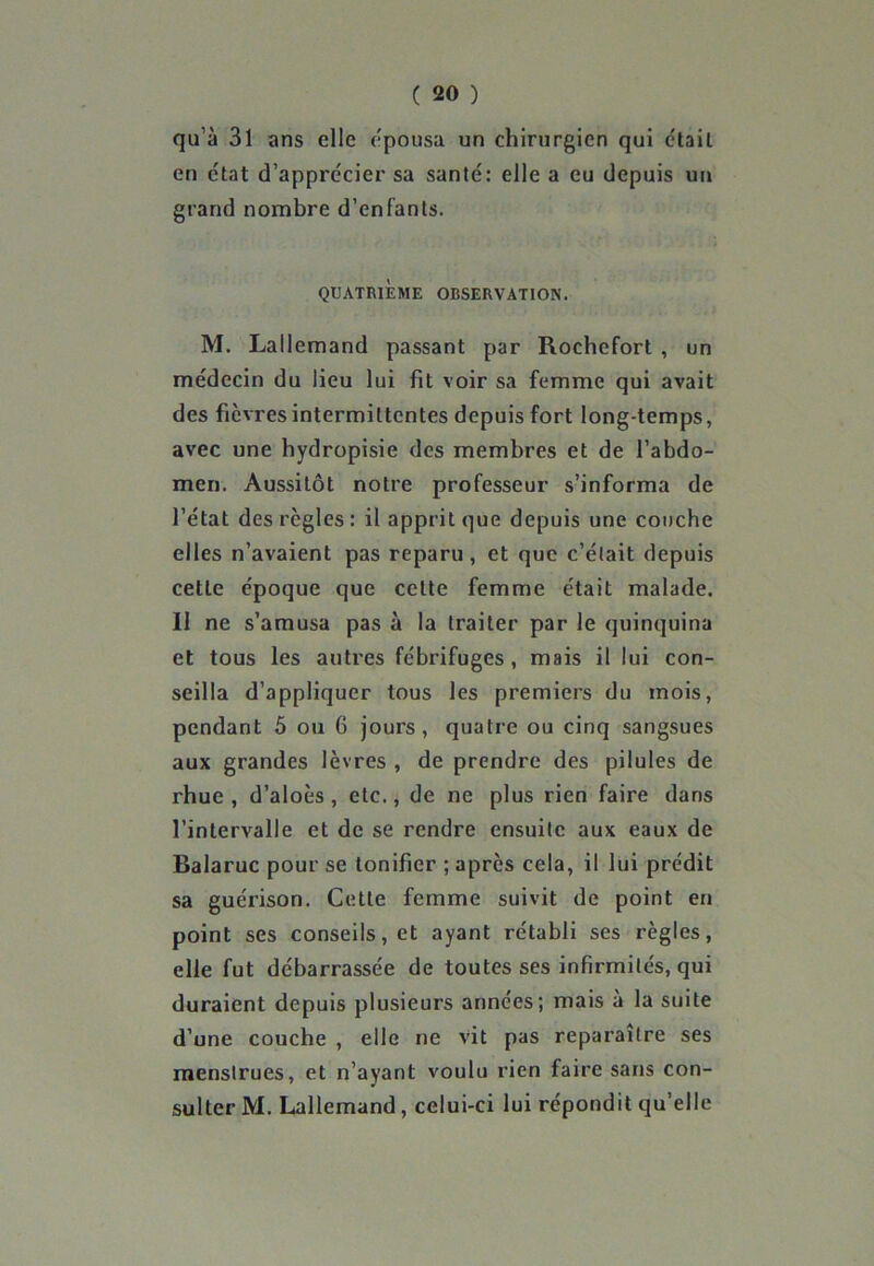 qu’à 31 ans elle épousa un chirurgien qui était en état d’apprccier sa santé: elle a eu depuis un grand nombre d’enfants. QUATRIEME OBSERVATION. M. Lallemand passant par Rochefort , un médecin du lieu lui fit voir sa femme qui avait des fièvres intermittentes depuis fort long temps, avec une hydropisie des membres et de l’abdo- men. Aussitôt notre professeur s’informa de l’état des règles: il apprit que depuis une couche elles n’avaient pas reparu, et que c’était depuis cette époque que cette femme était malade. Il ne s’amusa pas à la traiter par le quinquina et tous les autres fébrifuges, mais il lui con- seilla d’appliquer tous les premiers du mois, pendant 5 ou 6 jours, quatre ou cinq sangsues aux grandes lèvres , de prendre des pilules de rhue , d’aloès , etc., de ne plus rien faire dans l’intervalle et de se rendre ensuite aux eaux de Balaruc pour se tonifier ; après cela, il lui prédit sa guérison. Cette femme suivit de point en point ses conseils, et ayant rétabli ses règles, elle fut débarrassée de toutes ses infirmités, qui duraient depuis plusieurs années; mais à la suite d’une couche , elle ne vit pas reparaître ses menstrues, et n’ayant voulu rien faire sans con- sulter M. Lallemand, celui-ci lui répondit qu’elle