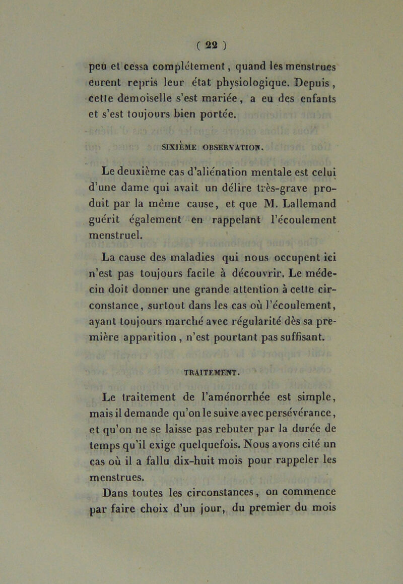 peu et cessa complètement, quand les menstrues eurent repris leur e'tat physiologique. Depuis , cette demoiselle s’est mariée, a eu des enfants et s’est toujours bien portée. SIXIEME OBSERVATION. Le deuxième cas d’aliénation mentale est celui d’une dame qui avait un délire très-grave pro- duit par la même cause, et que M. Lallemand guérit également en rappelant l’écoulement menstruel. La cause des maladies qui nous occupent ici n’est pas toujours facile à découvrir. Le méde- cin doit donner une grande attention à cette cir- constance, surtout dans les cas où l’écoulement, ayant toujours marché avec régularité dès sa pre- mière apparition, n’est pourtant pas suffisant. TRAITEMENT. Le traitement de l’aménorrhée est simple, mais il demande qu’on le suive avec persévérance, et qu’on ne se laisse pas rebuter par la durée de temps qu’il exige quelquefois. Nous avons cité un cas où il a fallu dix-huit mois pour rappeler les menstrues. Dans toutes les circonstances, on commence par faire choix d’un jour, du premier du mois