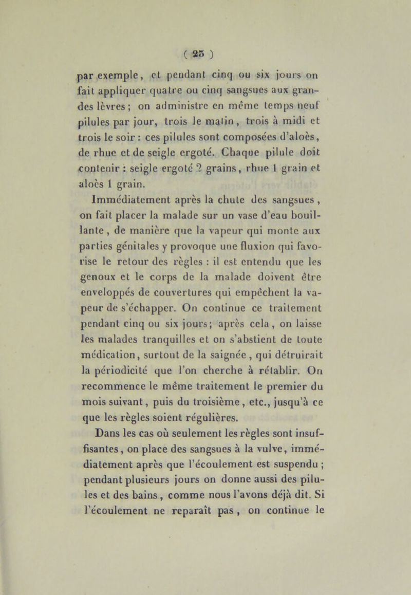 ( 25 ) par exemple, et pendant cinq ou six jours on fait appliquer quatre ou cinq sangsues aux gran- des lèvres; on administre en même temps neuf pilules par jour, trois le malin, trois à midi et trois le soir : ces pilules sont composées d’aloès, de rhue et de seigle ergoté. Chaque pilule doit contenir : seigle ergoté 2 grains, rhue 1 grain et aloès 1 grain. Immédiatement après la chute des sangsues , on fait placer la malade sur un vase d’eau bouil- lante, de manière que la vapeur qui monte aux parties génitales y provoque une fluxion qui favo- rise le retour des règles : il est entendu que les genoux et le corps de la malade doivent être enveloppés de couvertures qui empêchent la va- peur de s’échapper. On continue ce traitement pendant cinq ou six jours; après cela, on laisse les malades tranquilles et on s’abstient de toute médication, surtout de la saignée , qui détruirait la périodicité que l’on cherche à rétablir. On recommence le même traitement le premier du mois suivant, puis du troisième , etc., jusqu’à ce que les règles soient régulières. Dans les cas où seulement les règles sont insuf- fisantes, on place des sangsues à la vulve, immé- diatement après que l’écoulement est suspendu ; pendant plusieurs jours on donne aussi des pilu- les et des bains , comme nous l’avons déjà dit. Si l’écoulement ne reparaît pas , on continue le