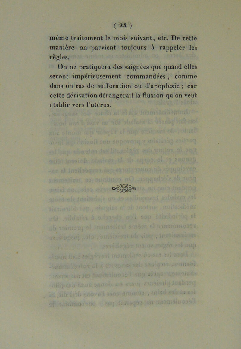 même traitement le mois suivant, etc. De cette manière on parvient toujours à rappeler les règles. On ne pratiquera des saignées que quand elles seront impérieusement commandées , comme dans un cas de suffocation ou d’apoplexie ; car cette dérivation dérangerait la fluxion qu’on veut établir vers l’utérus. <*§Jgâ« r il
