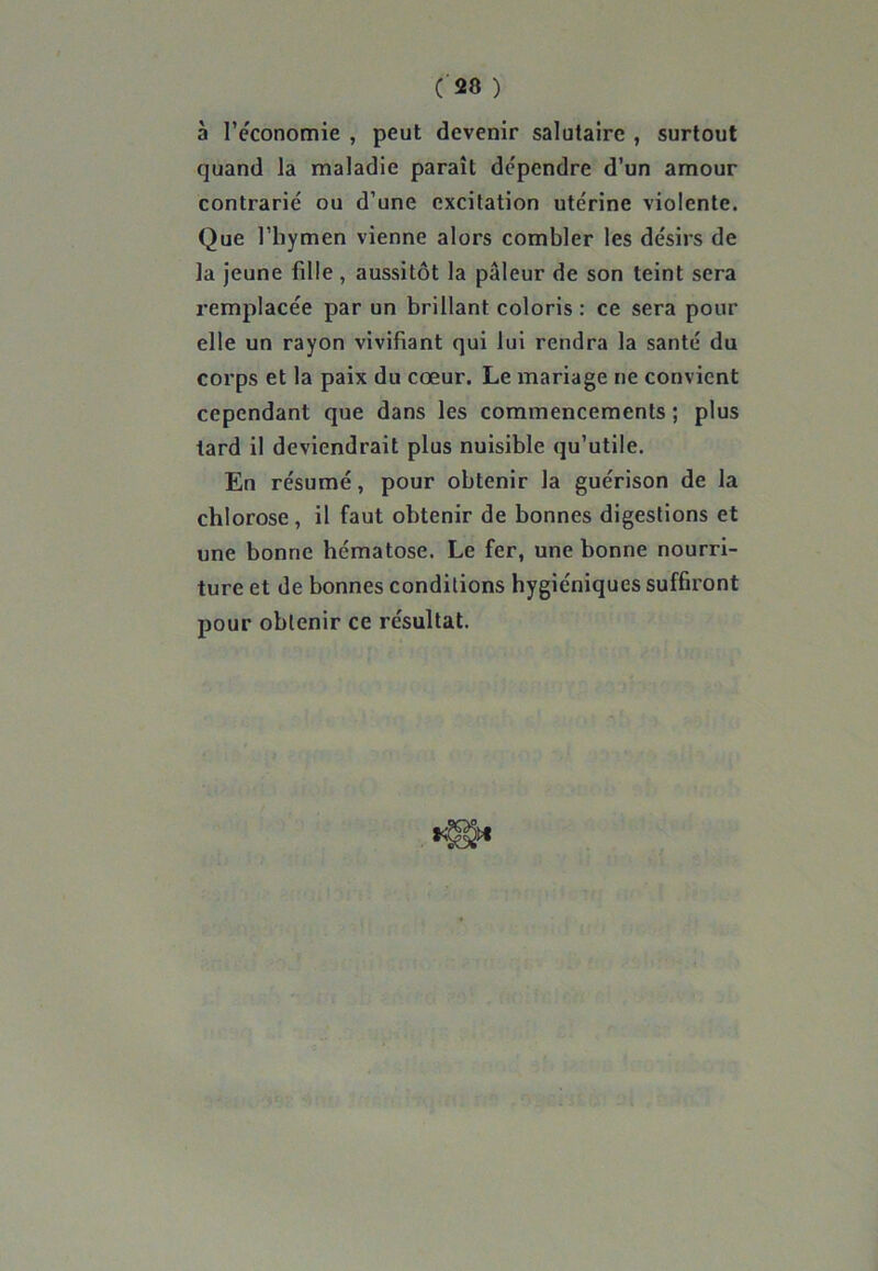 ( 20 ) à l'économie , peut devenir salutaire , surtout quand la maladie paraît dépendre d’un amour contrarié ou d’une excitation utérine violente. Que l’hymen vienne alors combler les désirs de la jeune fille , aussitôt la pâleur de son teint sera remplacée par un brillant coloris : ce sera pour elle un rayon vivifiant qui lui rendra la santé du corps et la paix du cœur. Le mariage ne convient cependant que dans les commencements ; plus tard il deviendrait plus nuisible qu’utile. En résumé, pour obtenir la guérison de la chlorose, il faut obtenir de bonnes digestions et une bonne hématose. Le fer, une bonne nourri- ture et de bonnes conditions hygiéniques suffiront pour obtenir ce résultat.