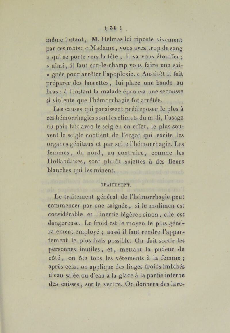 meme instant, M. Delmas lui riposte vivement par ces mots: « Madame, vous avez trop de sang « qui se porte vers la tête , il va vous étouffer; « ainsi, il faut sur-le-champ vous faire une sai- « gnée pour arrêter l’apoplexie. » Aussitôt il fait préparer des lancettes, lui place une bande au bras: à l’instant la malade éprouva une secousse si violente que l’hémorrhagie fut arrêtée. Les causes qui paraissent prédisposer le plus à ceshémorrhagies sont lesclimals du midi, l’usage du pain fait avec le seigle : en effet, le plus sou- vent le seigle contient de l’ergot qui excite les organes génitaux et par suite l’hémorrhagie. Les femmes, du nord, au contraire, comme les Hollandaises, sont plutôt sujettes à des fleurs blanches qui les minent. TRAITEMENT. Le traitement général de l’hémorrhagie peut commencer par une saignée, si le molimen est considérable et l’inertie légère; sinon, elle est dangereuse. Le froid est le moyen le plus géné- ralement employé ; aussi il faut rendre l’appar- tement le plus frais possible. Ün fait sortir les personnes inutiles, et, mettant la pudeur de côté , on ôte tous les vêtements à la femme ; après cela, on applique des linges froids imbibés d’eau salée ou d’eau à la glace à la partie interne des cuisses , sur le ventre. On donnera des lave-