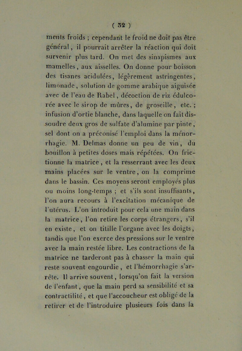meuls froids ; cependant le froid ne doit pas être gênera!, il pourrait arrêter la réaction qui doit survenir plus tard. On met des sinapismes aux mamelles, aux aisselles. On donne pour boisson des tisanes acidulées, légèrement astringentes, limonade, solution de gomme arabique aiguisée avec de l’eau de Rabel, décoction de riz édulco- rée avec le sirop de mûres, de groseille, etc. ; infusion d’ortie blanche, dans laquelle on fait dis- soudre deux gros de sulfate d’alumine par pinte , sel dont on a préconisé l’emploi dans la ménor- rhagie. M. Delmas donne un peu de vin, du bouillon à petites doses mais répétées. On fric- tionne la matrice , et la resserrant avec les deux mains placées sur le ventre, on la comprime dans le bassin. Ces moyens seront employés plus ou moins long-temps ; et s’ils sont insuffisants, l’on aura recours à l’excitation mécanique de l’utérus. L’on introduit pour cela une main dans la matrice, l’on retire les corps étrangers, s’il en existe, et on titille l’organe avec les doigts, tandis que l’on exerce des pressions sur le ventre avec la main restée libre. Les contractions de la matrice ne tarderont pas à chasser la main qui reste souvent engourdie , et l’hémorrhagie s’ar- rête. 11 arrive souvent, lorsqu’on fait la version de l’enfant, que la main perd sa sensibilité et sa contractilité , et que l’accoucheur est obligé de la retirer et de l’introduire plusieurs fois dans la
