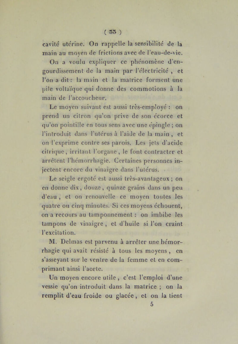 cavité utérine. On rappelle la sensibilité de la main au moyen de frictions avec de l’eau-de-vie. On a voulu expliquer ce phénomène d’en- gourdissement de la main par l’électricité , et l’on a dit: la main et la matrice forment une pile voltaïque qui donne des commotions à la main de l’accoucheur. Le moyen suivant est aussi très-employé : on prend un citron qu’on prive de son écorce et qu’on pointillé en tous sens avec une épingle ; on l’introduit dans l’utérus à l’aide de la main , et on l’exprime contre ses parois. Les jets d’acide citrique, irritant l’organe, le font contracter et arrêtent l’hémorrhagie. Certaines personnes in- jectent encore du vinaigre dans l’utérus. Le seigle ergoté est aussi très-avantageux ; on en donne dix, douze, quinze grains dans un peu d’eau , et on renouvelle ce moyen toutes les quatre ou cinq minutes. Si ces moyens échouent, on a recours au tamponnement : on imbibe les tampons de vinaigre , et d’huile si l’on craint l’excitation. M. Delmas est parvenu à arrêter une hémor- rhagie qui avait résisté à tous les moyens , en s’asseyant sur le ventre de la femme et en com- primant ainsi l’aorte. Un moyen encore utile , c’est l’emploi d’une vessie qu’on introduit dans la matrice ; on la remplit d’eau froide ou glacée, et on la lient 5