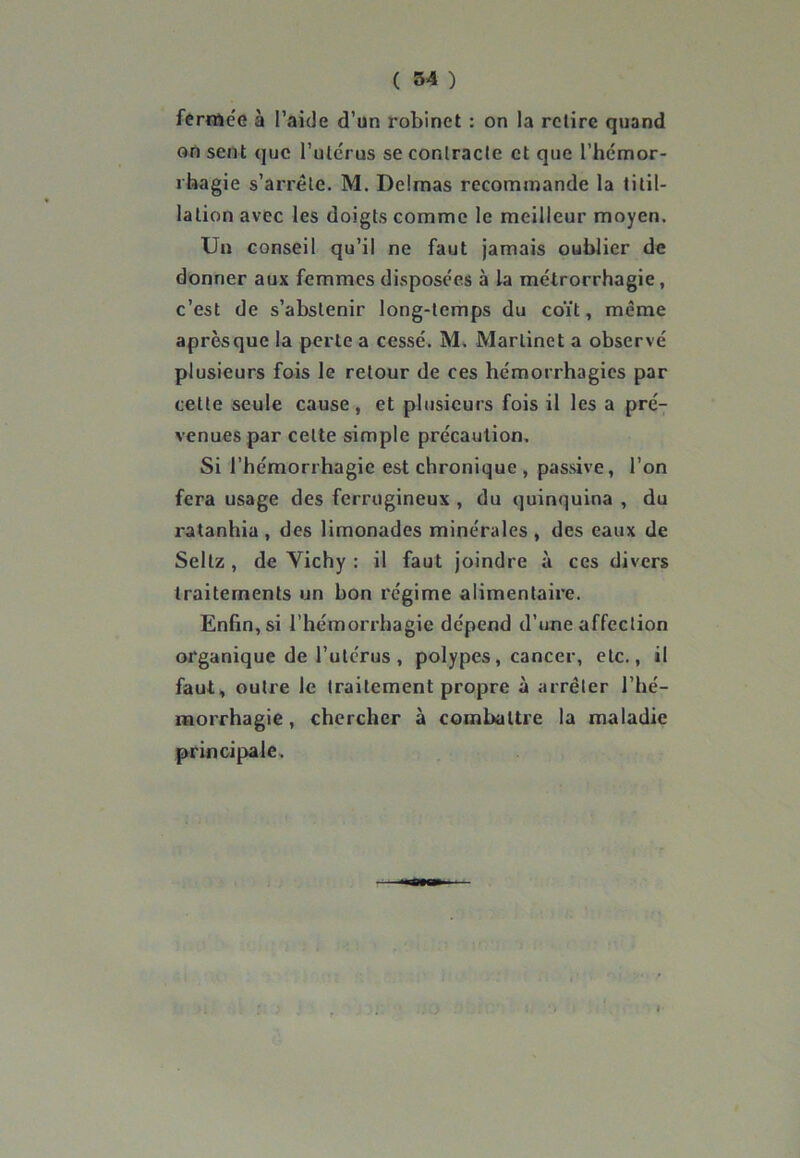fermée à l’aide d’un robinet : on la retire quand on sent que l’utérus se contracte et que l’hémor- rhagie s’arrête. M. Delmas recommande la titil- lation avec les doigts comme le meilleur moyen. Un conseil qu’il ne faut jamais oublier de donner aux femmes disposées à la métrorrhagie , c’est de s’abstenir long-temps du coït, même aprèsque la perte a cessé. M. Martinet a observé plusieurs fois le retour de ces hémorrhagies par cette seule cause, et plusieurs fois il les a pré- venues par celte simple précaution. Si l’hémorrhagie est chronique , passive, l’on fera usage des ferrugineux , du quinquina , du ratanhia , des limonades minérales , des eaux de Seltz , de Vichy : il faut joindre à ces divers traitements un bon régime alimentaire. Enfin, si l’hémorrhagie dépend d’une affection organique de l’utérus , polypes, cancer, etc., il faut, outre le traitement propre à arrêter l'hé- morrhagie, chercher à combattre la maladie principale.