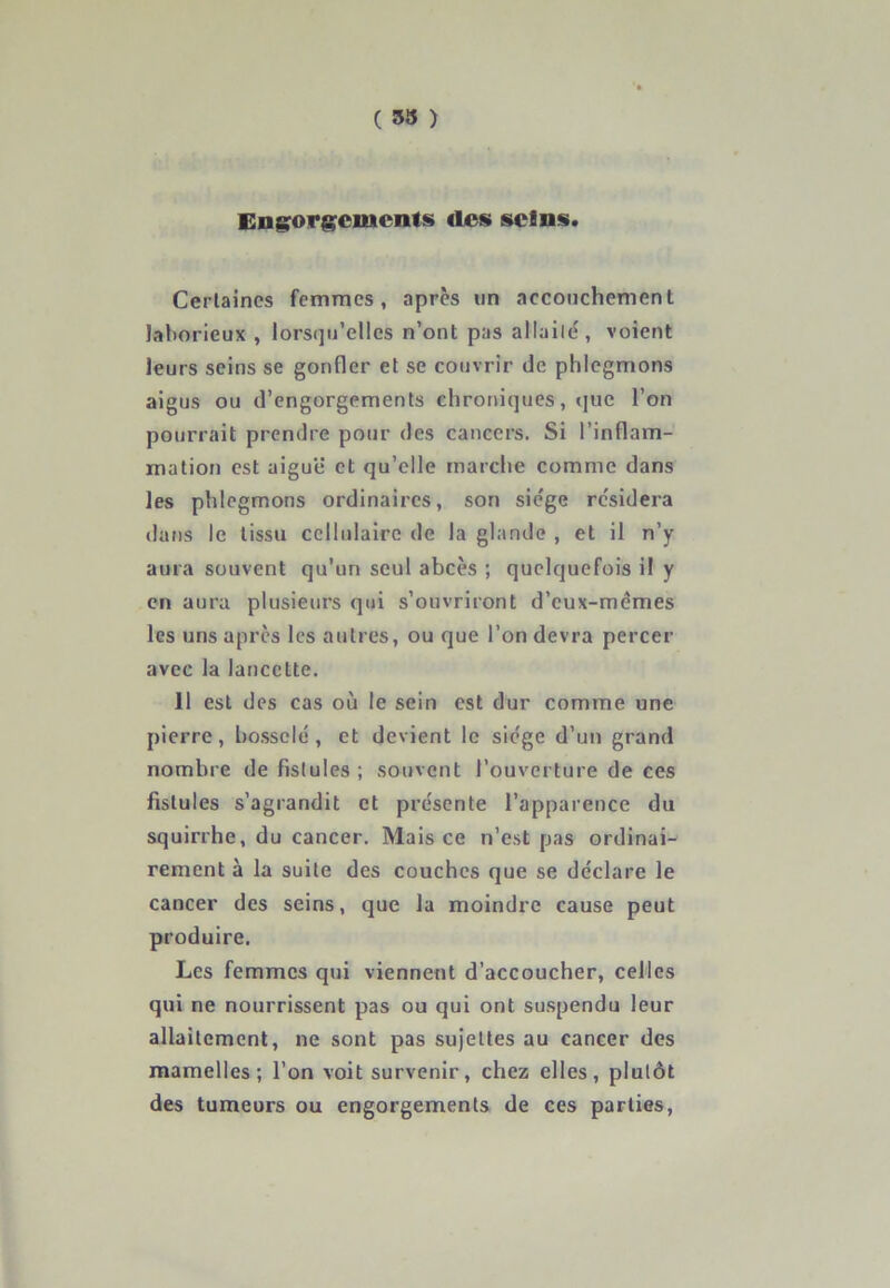 ( 33 ) Engorgements «les seins. Certaines femmes, après un accouchement laborieux , lorsqu’elles n’ont pas allaite*, voient leurs seins se gonfler et se couvrir de phlegmons aigus ou d’engorgements chroniques, que l’on pourrait prendre pour des cancers. Si l’inflam- mation est aiguë et qu’elle marche comme dans les phlegmons ordinaires, son siège résidera dans le tissu cellulaire de la glande , et il n’y aura souvent qu’un seul abcès ; quelquefois il y en aura plusieurs qui s’ouvriront d’eux-mêmes les uns après les autres, ou que l’on devra percer avec la lancette. 11 est des cas où le sein est dur comme une pierre, bosselé, et devient le siège d’un grand nombre de fistules ; souvent l’ouverture de ces fistules s’agrandit et présente l’apparence du squirrhe, du cancer. Mais ce n’est pas ordinai- rement à la suite des couches que se déclare le cancer des seins, que la moindre cause peut produire. Les femmes qui viennent d’accoucher, celles qui ne nourrissent pas ou qui ont suspendu leur allaitement, ne sont pas sujettes au cancer des mamelles; l’on voit survenir, chez elles, plutôt des tumeurs ou engorgements de ces parties,