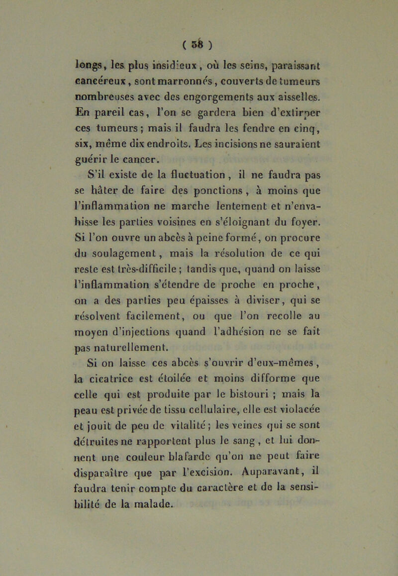 longs, les plus insidieux , où les seins, paraissant cancéreux, sont marronnes, couverts de tumeurs nombreuses avec des engorgements aux aisselles. En pareil cas, l’on se gardera bien d’extirper ces tumeurs; mais il faudra les fendre en cinq, six, meme dix endroits. Les incisions ne sauraient guérir le cancer. S’il existe de la fluctuation , il ne faudra pas se hâter de faire des ponctions , à moins que l’inflammation ne marche lentement et n’enva- hisse les parties voisines en s’éloignant du foyer. Si l’on ouvre un abcès à peine formé, on procure du soulagement, mais la résolution de ce qui reste est très-difficile ; tandis que, quand on laisse l’inflammation s’étendre de proche en proche, on a des parties peu épaisses à diviser, qui se résolvent facilement, ou que l’on recolle au moyen d’injections quand l’adhésion ne se fait pas naturellement. Si on laisse ces abcès s’ouvrir d’eux-mêmes, la cicatrice est étoilée et moins difforme que celle qui est produite par le bistouri ; mais la peau est privée de tissu cellulaire, elle est violacée et jouit de peu de vitalité ; les veines qui se sont détruites ne rapportent plus le sang , et lui don- nent une couleur blafarde qu’on ne peut faire disparaître que par l’excision. Auparavant, il faudra tenir compte du caractère et de la sensi- bilité de la malade.