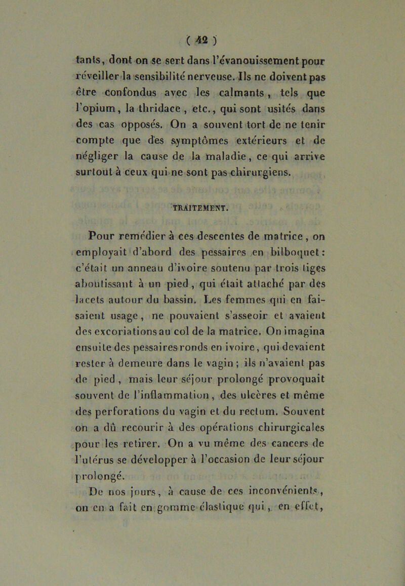 tanls, dont on se sert dans l’évanouissement pour réveiller la sensibilité nerveuse. Ils ne doivent pas être confondus avec les calmants, tels que l’opium, la thridace , etc., qui sont usités dans des cas opposés. On a souvent tort de ne tenir compte que dés symptômes extérieurs et de négliger la cause de la maladie, ce qui arrive surtout à ceux qui ne sont pas chirurgiens. TRAITEMENT. Pour remédier à ces descentes de matrice , on employait d’abord des pessaires en bilboquet : c’était un anneau d’ivoire soutenu par trois liges aboutissant à un pied, qui était attaché par des lacets autour du bassin. Les femmes qui en fai- saient usage, ne pouvaient s’asseoir et avaient des cxcoriationsau col de la matrice. On imagina ensuite des pessaires ronds en ivoire, qui devaient rester à demeure dans le vagin ; ils n’avaient pas de pied , mais leur séjour prolongé provoquait souvent de l’inflammation, des ulcères et même des perforations du vagin et du rectum. Souvent on a dû recourir à des opérations chirurgicales pour les retirer. On a vu même des cancers de l’utérus se développer à l’occasion de leur séjour prolongé. De nos jours, à cause de ces inconvénients, on en a fait en gomme élastique qui, en effet,