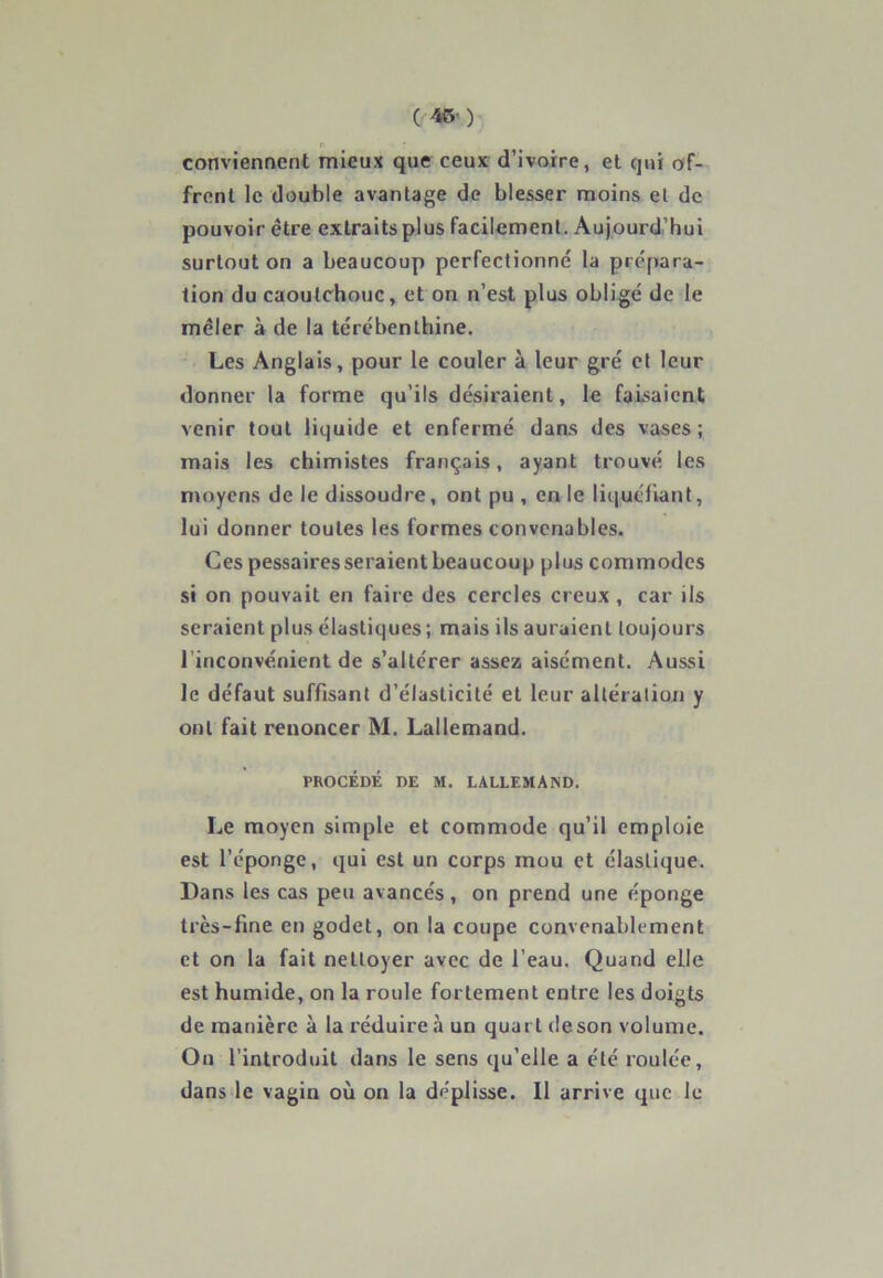 ( 45' ) conviennent mieux que ceux d’ivoire, et qui of- frent le double avantage de blesser moins et de pouvoir être extraits plus facilement. Aujourd’hui surtout on a beaucoup perfectionné la prépara- tion du caoutchouc, et on n’est plus obligé de le mêler à de la térébenthine. Les Anglais, pour le couler à leur gré et leur donner la forme qu’ils désiraient, le faisaient venir tout liquide et enfermé dans des vases; mais les chimistes français, ayant trouvé les moyens de le dissoudre, ont pu , en le liquéfiant, lui donner toutes les formes convenables. Ces pessaires seraient beaucoup plus commodes si on pouvait en faire des cercles creux , car ils seraient plus élastiques; mais ils auraient toujours 1 inconvénient de s’altérer assez aisément. Aussi le défaut suffisant d’élasticité et leur altération y ont fait renoncer M. Lallemand. PROCÉDÉ DE M. LALLEMAND. Le moyen simple et commode qu’il emploie est l’éponge, qui est un corps mou et élastique. Dans les cas peu avancés, on prend une éponge très-fine en godet, on la coupe convenablement et on la fait nettoyer avec de l’eau. Quand elle est humide, on la roule fortement entre les doigts de manière à la réduire à un quart deson volume. On l'introduit dans le sens qu’elle a été roulée, dans le vagin où on la déplisse. Il arrive que le