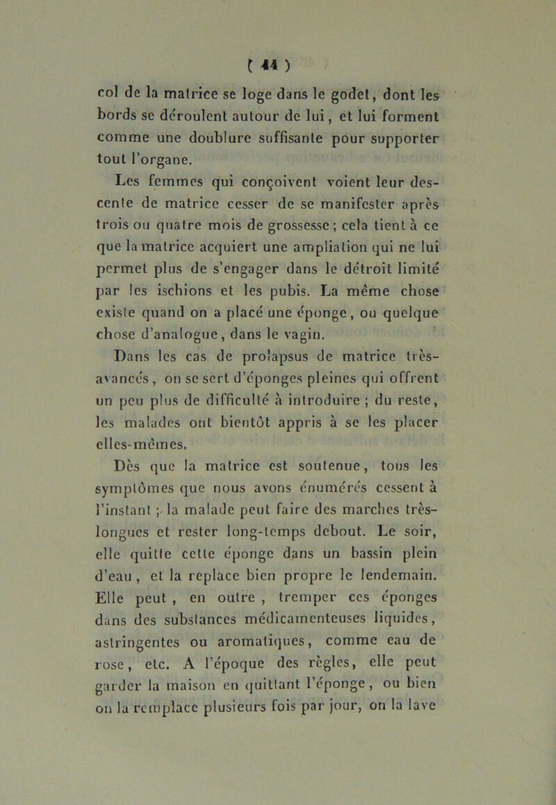 144 ) roi de la matrice se loge dans le godet, dont les bords se déroulent autour de lui, et lui forment comme une doublure suffisante pour supporter tout l’organe. Les femmes qui conçoivent voient leur des- cente de matrice cesser de se manifester après trois ou quatre mois de grossesse ; cela tient à ce que la matrice acquiert une ampliation qui ne lui permet plus de s’engager dans le détroit limité par les ischions et les pubis. La même chose existe quand on a placé une éponge, ou quelque chose d’analogue, dans le vagin. Dans les cas de prolapsus de matrice très- avancés , on se sert d’éponges pleines qui offrent un peu plus de difficulté à introduire ; du reste, les malades ont bientôt appris à se les placer elles-mèm es. Des que la matrice est soutenue, tous les symptômes que nous avons énumérés cessent à l’instant ; la malade peut faire des marches très- longues et rester long-temps debout. Le soir, elle quitte celle éponge dans un bassin plein d’eau , et la replace bien propre le lendemain. Elle peut , en outre , tremper ces éponges dans des substances médicamenteuses liquides, astringentes ou aromatiques, comme eau de rose, etc. A l’époque des règles, elle peut garder la maison en quittant l’éponge, ou bien on la remplace plusieurs fois par jour, on la lave