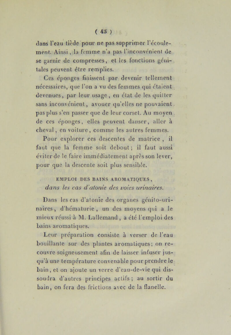 ( 43 ) dans l’eau tiède pour ne pas supprimer l’écoule- ment. Ainsi , la femme n’a pas l’inconvénient de se garnir de compresses, et les fonctions géni- tales peuvent être remplies. Ces éponges finissent par devenir tellement nécessaires, que l’on a vu des femmes qui étaient devenues, par leur usage , en état de les quitter sans inconvénient, avouer qu’elles ne pouvaient pas plus s’en passer que de leur corset. Au moyen de ces éponges, elles peuvent danser, aller à cheval, en voilure, comme les autres femmes. Pour explorer ces descentes de matrice , il faut que la femme soit debout ; il faut aussi éviter de le faire immédiatement après son lever, pour que la descente soit plus sensible. EMPLOI DES BAINS AROMATIQUES, dans les cas d’atonie des voies urinaires. Dans les cas d’atonie des organes génito-uri- naires, d’hématurie, un des moyens qui a le mieux réussi à M. Lallemand , a été l’emploi des bains aromatiques. Leur préparation consiste à verser de l’eau bouillante sur des plantes aromatiques; on re- couvre soigneusement afin de laisser infuser jus- qu’à une température convenable pour prendre le bain, et on ajoute un verre d’eau-de-vie qui dis- soudra d’autres principes actifs ; au sortir du bain, on fera des frictions avec de la flanelle.