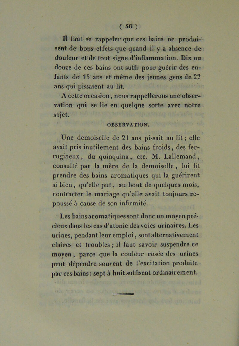 Il faut se rappeler que ces bains ne produi- sent de bons effets que quand il y a absence de douleur et de tout signe d’inflammation. Dix ou douze de ces bains ont suffi pour guérir des en- fants de 15 ans et meme des jeunes gens de 22 ans qui pissaient au lit. A cette occasion, nous rappellerons une obser- vation qui se lie en quelque sorte avec notre sujet. OBSERVATION. Une demoiselle de 21 ans pissait au lit ; elle avait pris inutilement des bains froids, des fer- rugineux , du quinquina, etc. M. Lallemand, consulté par la mère de la demoiselle , lui fit prendre des bains aromatiques qui la guérirent si bien , qu’elle put, au bout de quelques mois, contracter le mariage qu’elle avait toujours re- poussé à cause de son infirmité. Les bains aromatiques sont donc un moyen pré- cieux dans les cas d’atonie des voies urinaires. Les urines, pendant leur emploi, sontalternativement claires et troubles; il faut savoir suspendre ce moyen , parce que la couleur rosée des urines peut dépendre souvent de l’excitation produite par ces bains: sept à huit suffisent ordinairement.