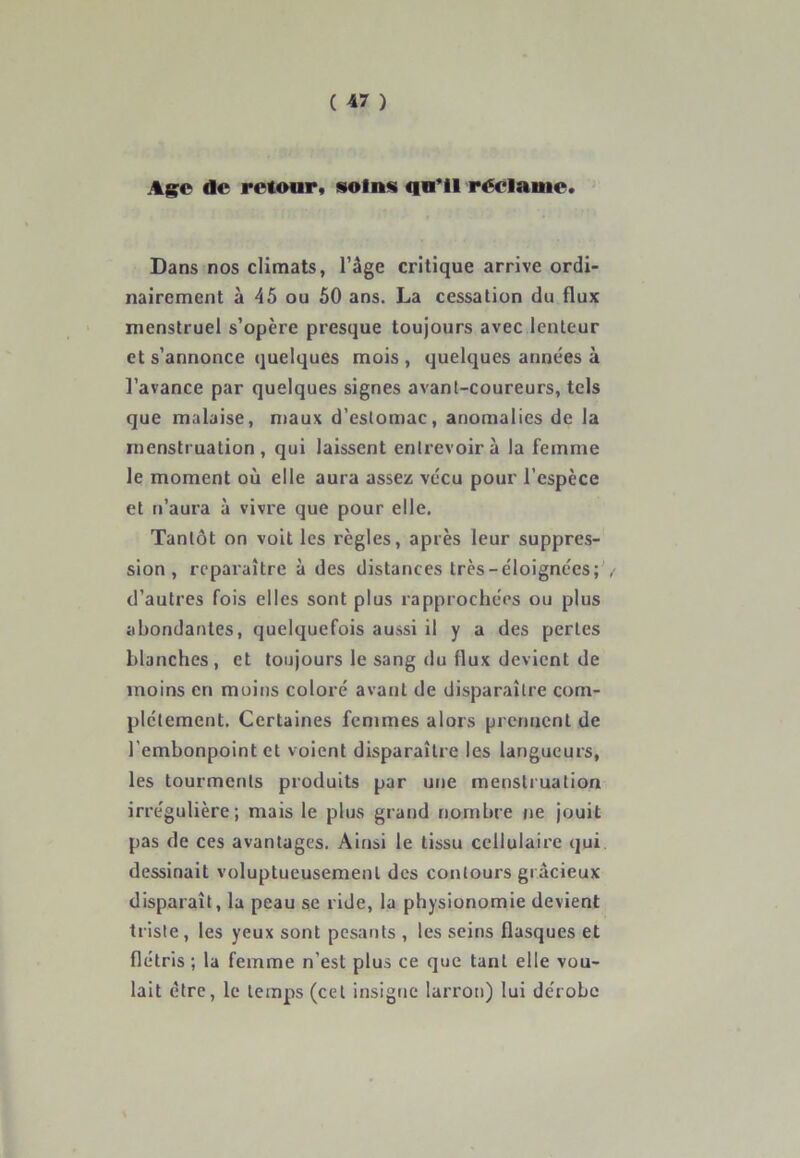 Age de retour, soins qu'il réclame. Dans nos climats, l’âge critique arrive ordi- nairement à 45 ou 50 ans. La cessation du flux menstruel s’opère presque toujours avec lenteur et s’annonce quelques mois , quelques années à l’avance par quelques signes avant-coureurs, tels que malaise, maux d’estomac, anomalies de la menstruation, qui laissent entrevoir à la femme le moment où elle aura assez vécu pour l’espèce et n’aura à vivre que pour elle. Tantôt on voit les règles, après leur suppres- sion , reparaître à des distances très-éloignées; d’autres fois elles sont plus rapprochées ou plus abondantes, quelquefois aussi il y a des pertes blanches , et toujours le sang du flux devient de moins en moins coloré avant de disparaître com- plètement. Certaines femmes alors prennent de l’embonpoint et voient disparaître les langueurs, les tourments produits par une menstruation irrégulière; mais le plus grand nombre ne jouit pas de ces avantages. Ainsi le tissu cellulaire qui dessinait voluptueusement des contours gracieux disparaît, la peau se ride, la physionomie devient triste, les yeux sont pesants , les seins flasques et flétris ; la femme n'est plus ce que tant elle vou- lait être, le temps (cet insigne larron) lui dérobe