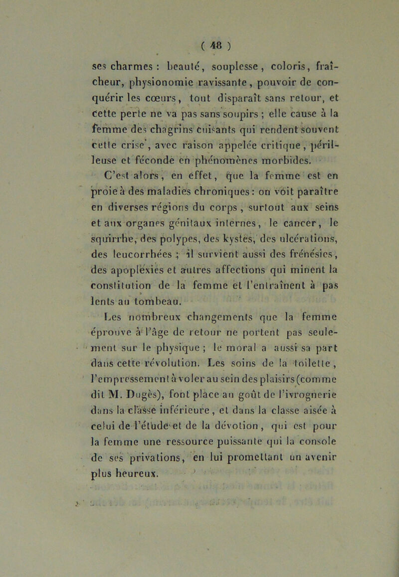 scs charmes : beautc, souplesse, coloris, fraî- cheur, physionomie ravissante , pouvoir de con- quérir les cœurs, tout disparaît sans retour, et Cette perte ne va pas sans soupirs ; elle cause à la femme des chagrins cuisants qui rendent souvent cette crise , avec raison appelée critique, péril- leuse et féconde en phénomènes morbides. C’est alors, en effet, que la femme est en proie à des maladies chroniques: on voit paraître en diverses régions du corps, surtout aux seins et aux organes génitaux internes, le cancer, le squirrhe, des polypes, des kystes, des ulcérations, des leucorrhées ; il survient aussi des frénésies, des apoplexies et autres affections qui minent la constitution de la femme et l’entraînent à pas 3 lents au tomheau. Les nombreux changements que la femme éprouve à' l’âge de retour ne portent pas seule- ment sur le physique; le moral a aussi sa part dans cette révolution. Les soins de la toilette, l’empressemcntà voler au sein des plaisirs(comme dit M. Dugès), font place au goût de l’ivrognerie dans la classe inférieure, et dans la classe aisée à celui de l’ét'udeœt de la dévotion, qui est pour la femme une ressource puissante qui la console de ses privations, en lui promettant un avenir plus heureux.