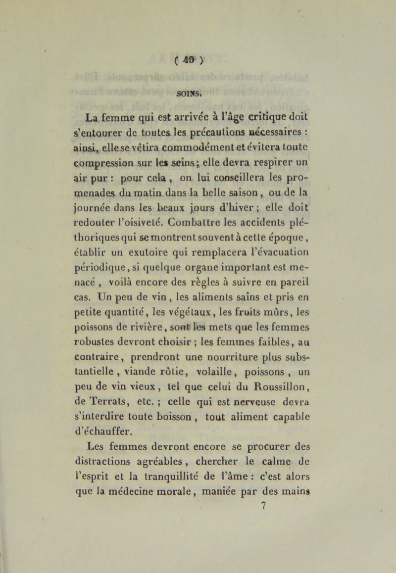 SOINS. La femme qui est arrivée à l’âge critique doit s’entourer de toutes les précautions nécessaires : ainsi, ellese vêtira commode'ment et évitera toute compression sur les seins; elle devra respirer un air pur : pour cela , on lui conseillera les pro- menades du matin dans la belle saison , ou de la journée dans les beaux jours d’hiver; elle doit redouter l’oisiveté. Combattre les accidents plé- thoriques qui sc montrent souvent à cette époque, établir un exutoire qui remplacera l’évacuation périodique, si quelque organe important est me- nacé , voilà encore des règles à suivre en pareil cas. Un peu de vin , les aliments sains et pris en petite quantité, les végétaux, les fruits mûrs, les poissons de rivière, sont les mets que les femmes robustes devront choisir ; les femmes faibles, au contraire, prendront une nourriture plus subs- tantielle , viande rôtie, volaille, poissons, un peu de vin vieux, tel que celui du Roussillon, de Terrais, etc. ; celle qui est nerveuse devra s’interdire toute boisson , tout aliment capable d’échauffer. Les femmes devront encore se procurer des distractions agréables, chercher le calme de l’esprit et la tranquillité de l’âme : c’est alors que la médecine morale, maniée par des mains 7
