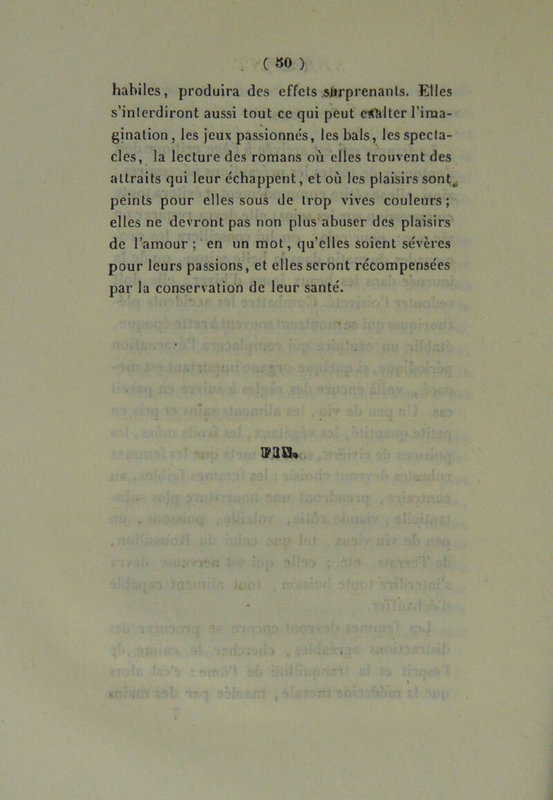 ( 30 ) habiles, produira des effets surprenants. Elles s'interdiront aussi tout ce qui peut exalter l’ima- gination , les jeux passionnés, les bals, les specta- cles, la lecture des romans où elles trouvent des attraits qui leur échappent, et où les plaisirs sont„ peints pour elles sous de trop vives couleurs; elles ne devront pas non plus abuser des plaisirs de l’amour ; en un mot, qu’elles soient sévères pour leurs passions, et elles seront récompensées par la conservation de leur santé. EUH,»