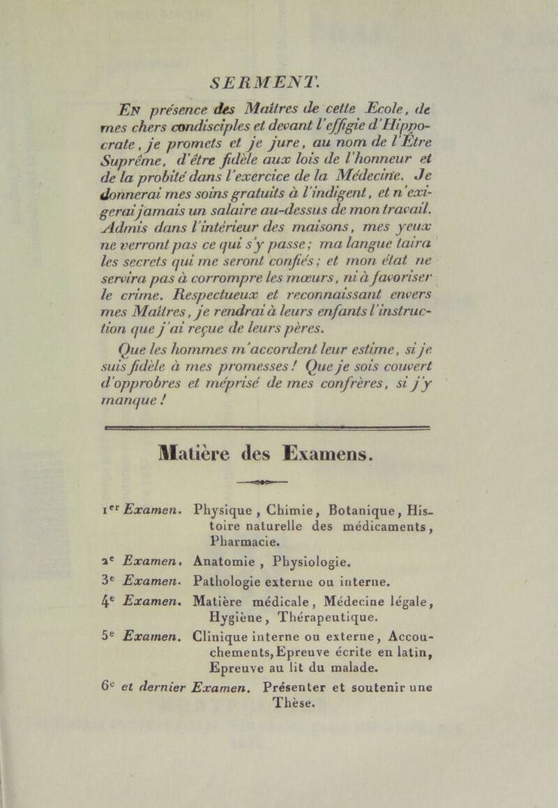 SERMENT. En présence des Maîtres de cette Ecole, de mes chers condisciples et devant l’effigie d'Hippo- crate , je promets et je jure, au nom de l Être Suprême, d’être fidèle aux lois de l'honneur et de la probité dans l’exercice de la Médecine. Je donnerai mes soins gratuits à l’indigent, et n’exi- gerai jamais un salaire au-dessus de mon travail. Admis dans l’intérieur des maisons, mes yeux ne verront, pas ce qui s’y passe; ma langue taira les secrets qui me seront confiés ; et mon état ne servira pas à corrompre les mœurs, ni à favoriser le crime. Respectueux et reconnaissant envers mes Maîtres, je rendrai à leurs enfants l ’instruc- tion que j ai reçue de leurs pères. Que les hommes m’accordent leur estime, sije suis fidèle à mes promesses ! Que je sois couvert d’opprobres et méprisé de mes confrères, si j’y manque ! Matière des Examens. ier Examen. Physique , Chimie, Botanique, His- toire naturelle des médicaments, Pharmacie. ae Examen. 3e Examen. 4e Examen. 5 e Examen. Anatomie , Physiologie. Pathologie externe ou interne. Matière médicale, Médecine légale, Hygiène, Thérapeutique. Clinique interne ou externe, Accou- chements,Epreuve écrite en latin, Epreuve au lit du malade. 6e et dernier Examen. Présenter et soutenir une Thèse.