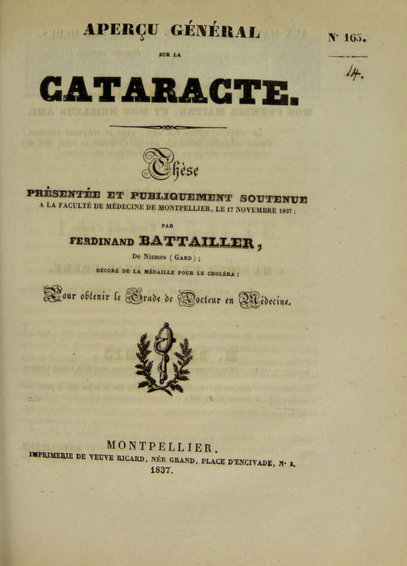 APERÇU GÉNÉRAL «CB LA CATARACTE. LA FACULTÉ de MÉDECINE DE MONTPELLIER, LE 17 NOVEMBRE 1837; PAR FERDINAND BATTAZXÆZ311 * De Nismes ( Gabd ) ; DÉCORÉ DE LA MÉDAILLE POUR LE CHOLÉRA ; MONTPELLIER. WPRIMERIE DE VEUVE RICARD, NÉE GRAND, PLACE D’ENCIVADE, N* S 1837.