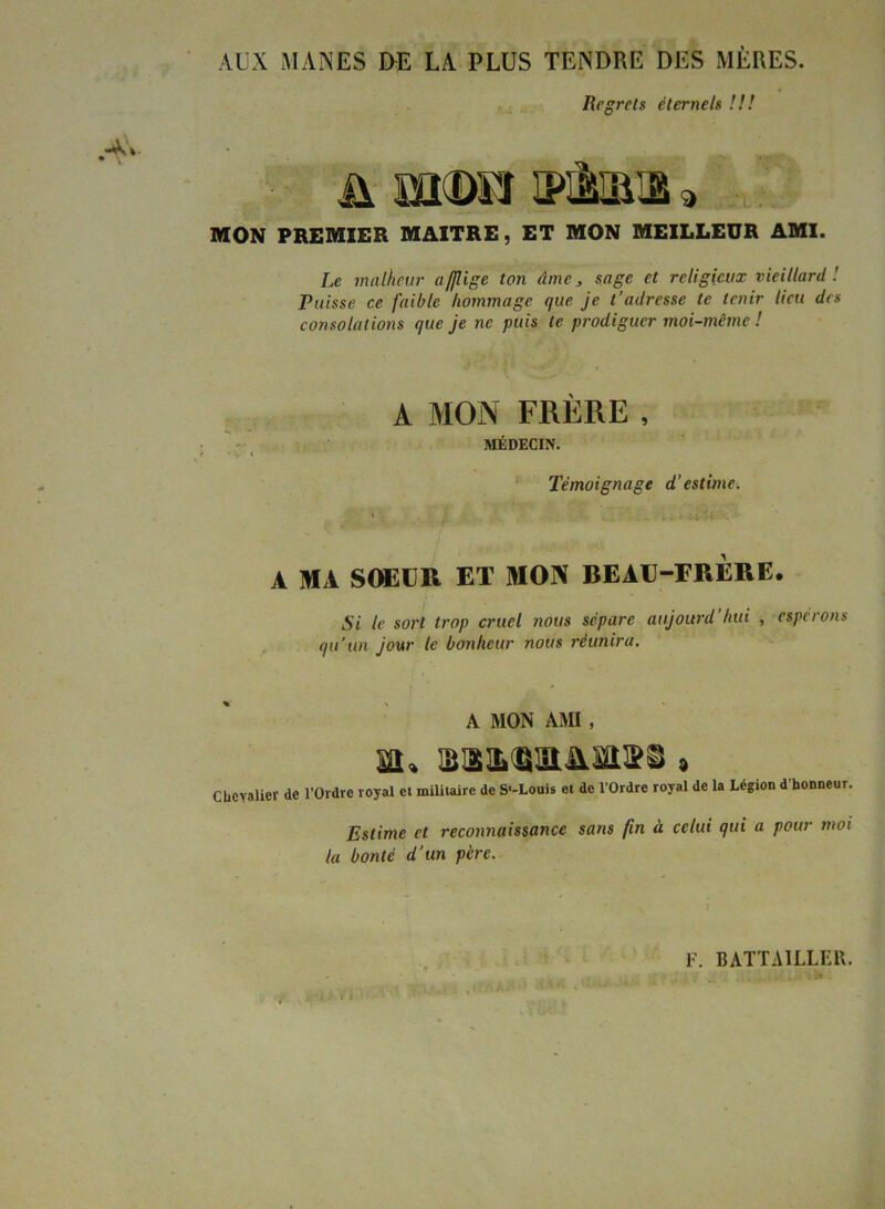 AUX MANES DE LA PLUS TENDRE DES MÈRES. Regrets éternels U! MON PREMIER MAITRE, ET MON MEILLEUR AMI. Le malheur afflige ton Ame, sage et religieux vieillard ! Puisse ce faible hommage que je t’adresse te tenir lieu des consolations que je ne puis te prodiguer moi-même ! A MON FRÈRE, MÉDECIN. Témoignage d'estime. » . ; -itvl - A MA SOEUR ET MON BEAU-FRÈRE. Si le sort trop cruel nous sépare aujourd’hui , espérons qu’au jour le bonheur nous réunira. A MON AMI , a. 'JJÜlLti'iiAiOy » Chevalier de l’Ordre royal et militaire de S'-Louis et de l’Ordre royal de la Légion d’honneur. Estime et reconnaissance sans fin à celui qui a pour moi la bonté d’un père. F. BATTAILLER.