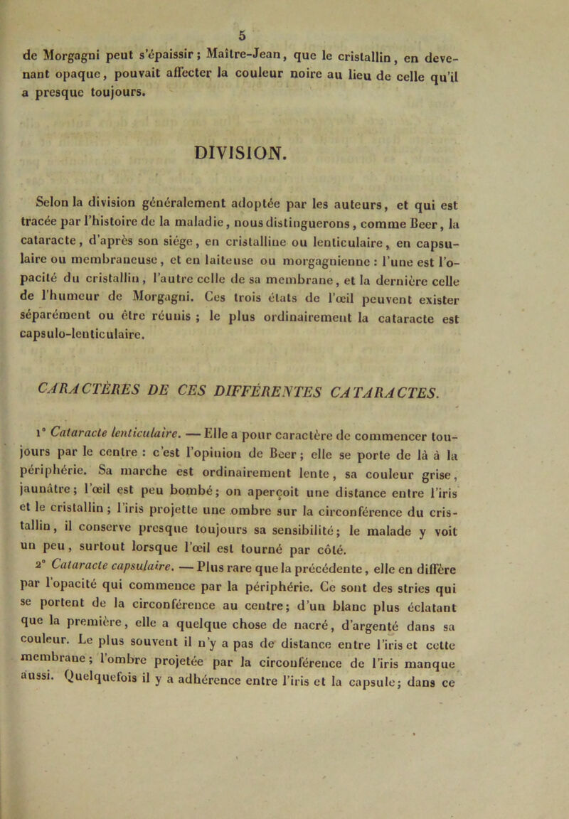 de Morgagni peut s’épaissir; Maître-Jean, que le cristallin, en deve- nant opaque, pouvait affecter la couleur noire au lieu de celle qu’il a presque toujours. DIVISION. Selon la division généralement adoptée par les auteurs, et qui est tracée par l’histoire de la maladie, nous distinguerons, comme Beer, la cataracte, d après son siège, en cristalline ou lenticulaire, en capsu- laire ou membraneuse, et en laiteuse ou morgagnienne : l’une est l’o- pacité du cristallin, l’autre celle de sa membrane, et la dernière celle de 1 humeur de Morgagni. Ces trois états de l’œil peuvent exister séparément ou être réunis ; le plus ordinairement la cataracte est capsulo-lenticulaire. CARACTÈRES DE CES DIFFÉRENTES CATARACTES. 1° Cataracte lenticulaire. —hile a pour caractère de commencer tou- jours par le centre : c’est l’opinion de Boer ; elle se porte de là à la périphérie. Sa marche est ordinairement lente, sa couleur grise, jaunâtre; 1 œil est peu bombé; on aperçoit une distance entre l’iris et le cristallin ; 1 iris projette une ombre sur la circonférence du cris- tallin, il conserve presque toujours sa sensibilité; le malade y voit un peu, surtout lorsque l’œil est tourné par côté. 2 Cataracte capsulaire. — Plus rare que la précédente, elle en diffère par 1 opacité qui commence par la périphérie. Ce sont des stries qui se portent de la circonférence au centre; d’un blanc plus éclatant que la première, elle a quelque chose de nacré, d’argenté dans sa couleur. Le plus souvent il n’y a pas de distance entre l’iris et cette membrane; 1 ombre projetée par la circonférence de l’iris manque aussi. Quelquefois il y a adhérence entre l’iris et la capsule; dans ce