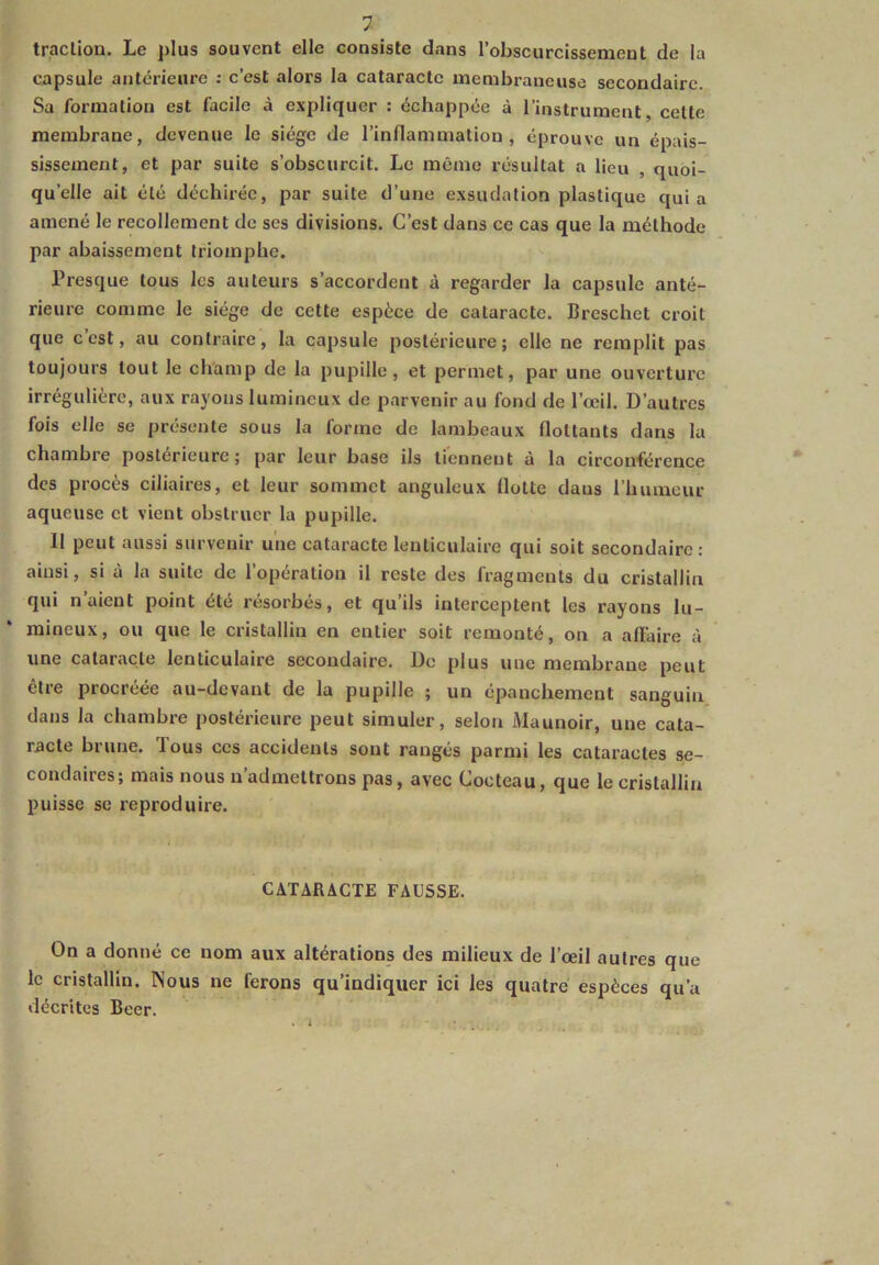 traction. Le plus souvent elle consiste dans l’obscurcissement de la capsule antérieure : c’est alors la cataracte membraneuse secondaire. Sa formation est facile à expliquer : échappée à l’instrument, cette membrane, devenue le siège de l’inflammation, éprouve un épais- sissement, et par suite s’obscurcit. Le même résultat a lieu , quoi- qu’elle ait été déchirée, par suite d’une exsudation plastique quia amené le recollement de ses divisions. C’est dans ce cas que la méthode par abaissement triomphe. Presque tous les auteurs s’accordent à regarder la capsule anté- rieure comme le siège de cette espèce de cataracte. Breschet croit que c’est, au contraire, la capsule postérieure; elle ne remplit pas toujours tout le champ de la pupille, et permet, par une ouverture irrégulière, aux rayons lumineux de parvenir au fond de l’œil. D’autres fois elle se présente sous la forme de lambeaux flottants dans la chambre postérieure; par leur base ils tiennent à la circonférence des procès ciliaires, et leur sommet anguleux flotte daus l’humeur aqueuse et vient obstruer la pupille. Il peut aussi survenir une cataracte lenticulaire qui soit secondaire: ainsi, si à la suite de l’opération il reste des fragments du cristallin qui n’aient point été résorbés, et qu’ils interceptent les rayons lu- mineux, ou que le cristallin en entier soit remonté, on a affaire à une cataracte lenticulaire secondaire. De plus une membrane peut être procréée au-devant de la pupille ; un épanchement sanguin dans la chambre postérieure peut simuler, selon Maunoir, une cata- racte brune, Tous ces accidents sont rangés parmi les cataractes se- condaires; mais nous n’admettrons pas, avec Cocteau, que le cristallin puisse se reproduire. CATARACTE FAUSSE. On a donné ce nom aux altérations des milieux de l’œil autres que le cristallin. Nous ne ferons qu’indiquer ici les quatre espèces qu’a décrites Beer.