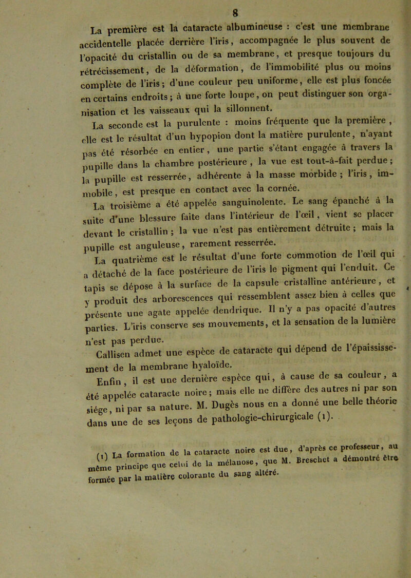 La première est la cataracte albumineuse : c’est une membrane accidentelle placée derrière l’iris, accompagnée le plus souvent de l’opacité du cristallin ou de sa membrane, et presque toujours du rétrécissement, de la déformation, de l’immobilité plus ou moins complète de l’iris ; d’une couleur peu uniforme, elle est plus foncée en certains endroits; à une forte loupe, on peut distinguer son orga- nisation et les vaisseaux qui la sillonnent. La seconde est la purulente : moins fréquente que la première , elle est le résultat d’un hypopion dont la matière purulente, n’ayant pas été résorbée en entier, une partie s’étant engagée à travers la pupille dans la chambre postérieure , la vue est tout-à-fait perdue ; la pupille est resserrée, adhérente à la masse morbide; 1 iris , im- mobile , est presque en contact avec la cornée. La troisième a été appelée sanguinolente. Le sang épanché à la suite d’une blessure faite dans l’intérieur de l’œil, vient se placer devant le cristallin ; la vue n’est pas entièrement détruite ; mais la pupille est anguleuse, rarement resserrée. La quatrième est le résultat d’une forte commotion de l’œil qui a détaché de la face postérieure de l’iris le pigment qui 1 enduit. Ce tapis se dépose à la surface de la capsule cristalline anterieure, et produit des arborescences qui ressemblent assez bien a celles que présente une agate appelée dendrique. Il n’y a pas opacité d’autres parties. L’iris conserve ses mouvements, et la sensation de la lumière n’est pas perdue. Callisen admet une espèce de cataracte qui dépend de l épaississe- ment de la membrane hyaloïde. Enfin , il est une dernière espèce qui, à cause de sa couleur, a été appelée cataracte noire; mais elle ne diffère des autres ni par son siège, ni par sa nature. M. Dugès nous en a donné une belle théorie dans une de ses leçons de pathologie-chirurgicale (i). m La formation de la cataracte noire est due, d’après ee professe^, au principe que ce,„i de U mdia„e.e que M. B,e.chC a dtoeniré formée par la matière colorante du saDg altéré.