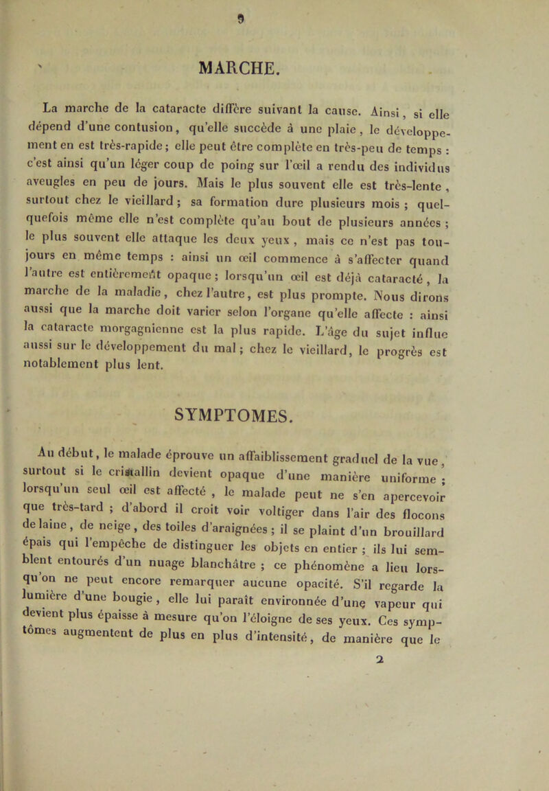 MARCHE. La marche de la cataracte diffère suivant la cause. Ainsi, si elle dépend d’une contusion, quelle succède à une plaie, le développe- ment en est très-rapide; elle peut être complète en très-peu de temps : c’est ainsi qu’un léger coup de poing sur l’œil a rendu des individus aveugles en peu de jours. Mais le plus souvent elle est très-lente , surtout chez le vieillard ; sa formation dure plusieurs mois ; quel- quefois même elle n est complète qu’au bout de plusieurs années; le plus souvent elle attaque les deux yeux , mais ce n’est pas tou- jours en meme temps : ainsi un œil commence à s’affecter quand l’autre est entièrement opaque; lorsqu’un œil est déjà cataracté , la marche de la maladie, chez l’autre, est plus prompte. Nous dirons aussi que la marche doit varier selon l’organe quelle affecte : ainsi la cataracte morgagnienne est la plus rapide. L’âge du sujet influe aussi sur le développement du mal; chez le vieillard, le progrès est notablement plus lent. SYMPTOMES. Au début, le malade éprouve un affaiblissement graduel de la vue surtout si le cristallin devient opaque d’une manière uniforme • lorsqu’un seul œil est affecté , le malade peut ne s’en apercevoir que très-tard ; d’abord il croit voir voltiger dans l’air des flocons de lame, de neige, des toiles d’araignées; il se plaint d’un brouillard épa.s qui l’empêche de distinguer les objets en entier ; ils lui sem- blent entourés d’un nuage blanchâtre ; ce phénomène a lieu lors- qu’on ne peut encore remarquer aucune opacité. S’il regarde la lumière dune bougie, elle lui paraît environnée d’une vapeur qui devient plus épaisse à mesure qu’on l’éloigne de ses yeux. Ces symp- tômes augmentent de plus en plus d’intensité, de manière que le 2