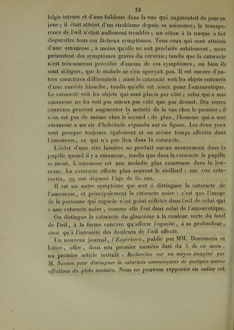 Jalgie intense et d’une faiblesse dans la vue qui augmentait de jour en jour; il était atteint d’un strabisme depuis sa naissance; la transpa- rence de l’œil n’était nullement troublée ; un séton à la nuque a fait disparaître tous ces fâcheux symptômes. Tous ceux qui sont atteints d’une amaurose , à moins quelle ne soit produite subitement , nous présentent des symptômes graves du cerveau ; tandis que la cataracte n’est très-souvent précédée d’aucun de ces symptômes , ou bien ils sont si légers, que le malade ne s’en aperçoit pas. Il est encore d’au- tres caractères différentiels : ainsi le cataracté voit les objets entourés d’une auréole blanche, tandis quelle est irisée pour l’amaurotique. Le cataracté voit les objets qui sont placés par côté ; celui qui a une amaurose ne les voit pas mieux par côté que par devant. Des verres convexes peuvent augmenter la netteté de la vue chez le premier ; il n’en est pas de même chez le second : de plus , l’homme qui a une amaurose a un air d’hébétude répandu sur sa figure. Les deux yeux sont presque toujours également et en même temps affectés dans l’amaurose, ce qui n’a pas lieu dans la cataracte. L’éclat d’une vive lumière ne produit aucun mouvement dans la pupille quand il y a amaurose, tandis que dans la cataracte la pupille se meut. L’amaurose est une maladie plus commune dans la jeu- nesse. La cataracte affecte plus souvent le vieillard : sur 100 cata- ractés, 99 ont dépassé l’âge de Go ans. Il est un autre symptôme qui sert à distinguer la cataracte de l’amaurose, et principalement la cataracte noire : c’est que l’image de la personne qui regarde n’est point réflétée dans l’œil de celui qui a une cataracte noire , comme elle l’est dans celui de l’amaurotique. On distingue la cataracte du glaucome à la couleur verte du fond de l’œil, à la forme concave qu’affecte l’opacité, à sa profondeur, ainsi qu’à l’intensité des douleurs de 1 œil affecté. Un nouveau journal, /’Expérience, publié par MM. Dezeimeris et Littré , offre , dans son premier numéro daté du 5 de ce mois , un premier article intitulé : Recherches sur un moyen imaginé par M. Sanson pour distinguer la cataracte commençante de quelques autres affections du globe oculaire. Nous ne pouvons rapporter en entier cet