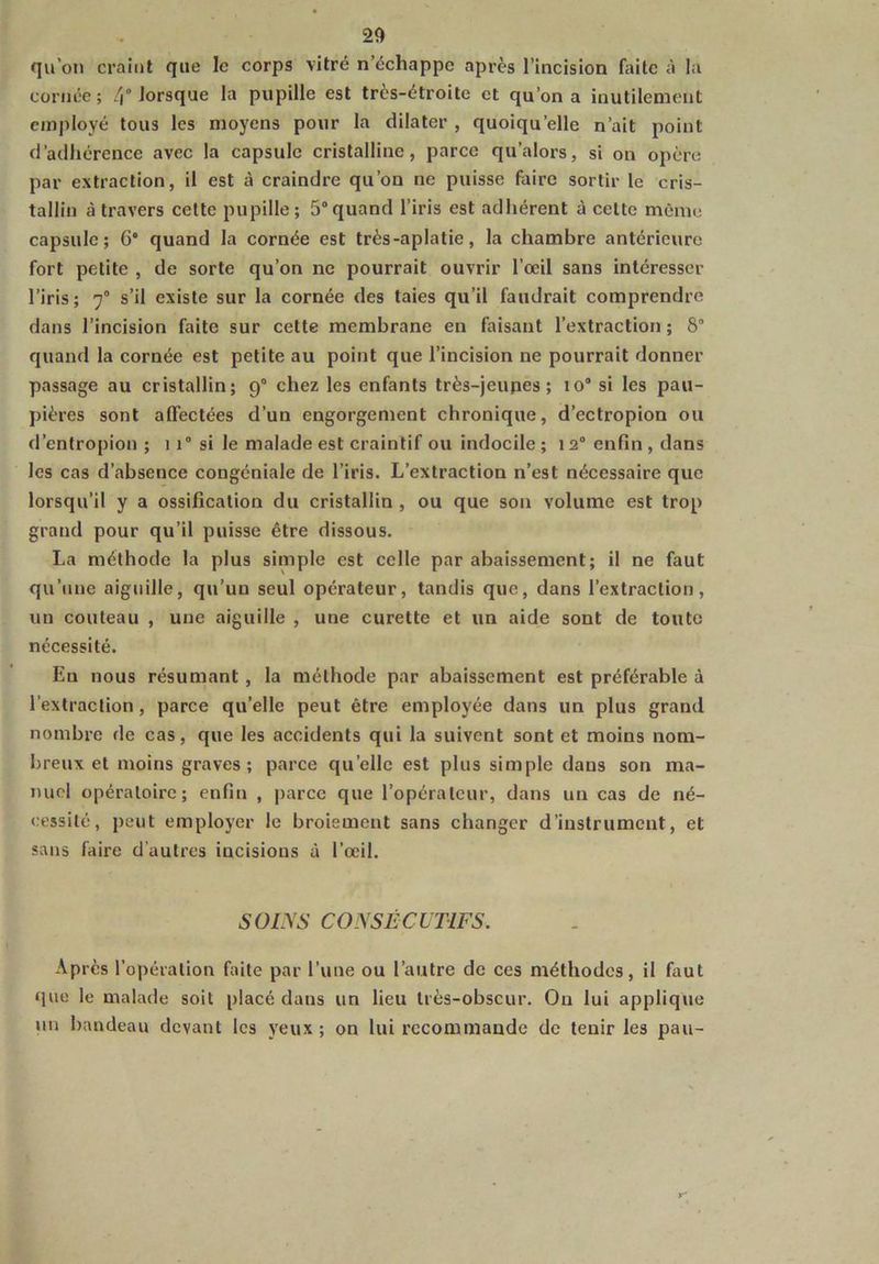 qu'on craint que le corps vitré n’échappe après l’incision faite à la cornée; 4 lorsque la pupille est très-étroite et qu’on a inutilement employé tous les moyens pour la dilater , quoiqu’elle n’ait point d’adhérence avec la capsule cristalline, parce qu’alors, si on opère par extraction, il est à craindre qu’on ne puisse faire sortir le cris- tallin à travers cette pupille; 5°quand l’iris est adhérent à celte môme capsule; 6° quand la cornée est très-aplatie, la chambre antérieure fort petite , de sorte qu’on ne pourrait ouvrir l’œil sans intéresser l’iris; 7° s’il existe sur la cornée des taies qu’il faudrait comprendre dans l’incision faite sur cette membrane en faisant l’extraction ; 8° quand la cornée est petite au point que l’incision ne pourrait donner passage au cristallin; 9° chez les enfants très-jeupes ; 10“ si les pau- pières sont affectées d’un engorgement chronique, d’ectropion ou d’entropion ; 11° si le malade est craintif ou indocile ; 12° enfin , dans les cas d’absence congéniale de l’iris. L’extraction n’est nécessaire que lorsqu’il y a ossification du cristallin , ou que son volume est trop grand pour qu’il puisse être dissous. La méthode la plus simple est celle par abaissement; il ne faut qu’une aiguille, qu’un seul opérateur, tandis que, dans l’extraction, un couteau , une aiguille , une curette et un aide sont de toute nécessité. En nous résumant , la méthode par abaissement est préférable à l’extraction , parce quelle peut être employée dans un plus grand nombre de cas, que les accidents qui la suivent sont et moins nom- breux et moins graves; parce quelle est plus simple dans son ma- nuel opératoire; enfin , parce que l’opérateur, dans un cas de né- cessité, peut employer le broiement sans changer d’instrument, et sans faire d’autres incisions à l’œil. SOINS CONSÉCUTIFS. Après l’opération faite par l’une ou l’autre de ces méthodes, il faut que le malade soit placé dans un lieu très-obscur. Ou lui applique un bandeau devant les veux ; on lui recommande de tenir les pau-