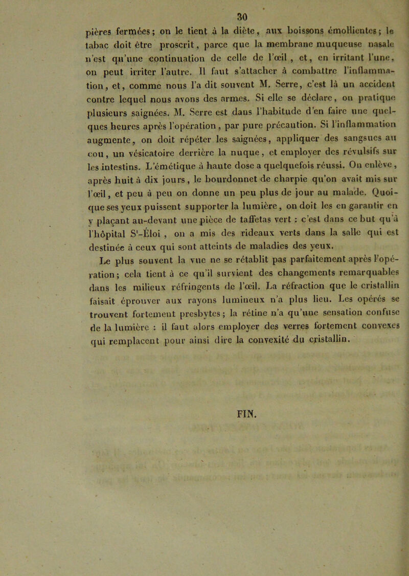 pières fermées ; on le tient à la diète, aux boissons émollientes ; le tabac doit être proscrit , parce que la membrane muqueuse nasale n’est qu’une continuation de celle de l’œil, et, en irritant l’une, on peut irriter l’autre. 11 faut s’attacher à combattre l’inflamma- tion, et, comme nous l’a dit souvent M. Serre, c’est là un accident contre lequel nous avons des armes. Si elle se déclare, on pratique plusieurs saignées. M. Serre est dans l’habitude d en faire une quel- ques heures après lopération , par pure précaution. Si 1 inflammation augmente, on doit répéter les saignées, appliquer des sangsues au cou, un vésicatoire derrière la nuque, et employer des révulsifs sur les intestins. L’émétique à haute dose a quelquefois réussi. On enlève , après huit à dix jours, le bourdonnet de charpie qu’on avait mis sur l’œil, et peu à peu on donne un peu plus de jour au malade. Quoi- que ses yeux puissent supporter la lumière, on doit les en garantir en y plaçant au-devant une pièce de taffetas vert : c’est dans ce but qu’à l’hôpital S'-Éloi , on a mis des rideaux verts dans la salle qui est destinée à ceux qui sont atteints de maladies des yeux. Le plus souvent la vue ne se rétablit pas parfaitement après l'opé- ration ; cela tient à ce qu’il survient des changements remarquables dans les milieux réfringents de l’œil. La réfraction que le cristallin faisait éprouver aux rayons lumineux n’a plus lieu. Les opérés se trouvent fortement presbytes ; la rétine n’a qu’une sensation confuse de la lumière : il faut alors employer des verres fortement convexes qui remplacent pour ainsi dire la convexité du cristallin. FIN.