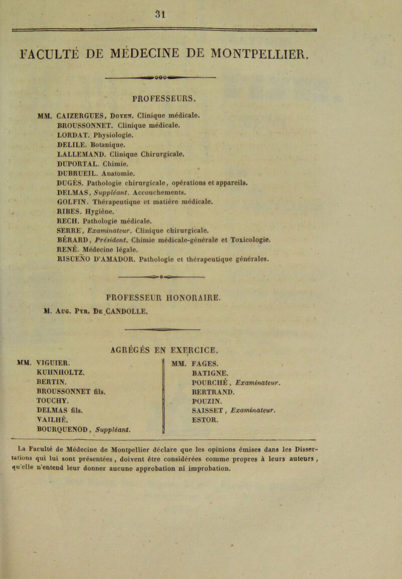 FACULTÉ DE MÉDECINE DE MONTPELLIER. — PROFESSEURS. MM. CAIZERGUES, Doyen. Clinique médicale. BROUSSONNET. Clinique médicale. LORD AT. Physiologie. DELILE. Botanique. LALLEMAND. Clinique Chirurgicale. DUPORTAL. Chimie. DüBRUEIL. Anatomie. DUGÈS. Pathologie chirurgicale, opérations et appareils. DELMAS, Suppléant. Accouchements. GOLFIN. Thérapeutique et matière médicale. RIBES. Hygiène. RECIL Pathologie médicale. SERRE, Examinateur. Clinique chirurgicale. BÉRARD, Président. Chimie médicale-générale et Toxicologie. RENÉ. Médecine légale. RISUENO D’AMADOR. Pathologie et thérapeutique générales. PROFESSEUR HONORAIRE. M. Aug. Pyb. De CANDOLLE. AGRÉGÉS EN EXERCICE. MM. VIGUIER. KUUNHOLTZ. BERTIN. BROUSSONNET fils. TOUCHY. DELMAS fils. VAILHÉ. BOURQUENOD, Suppléant. MM. FAGES. BATIGNE. FOURCHÉ , Examinateur. BERTRAND. POUZIN. SAISSET, Examinateur. ESTOR. La Faculté de Médecine de Montpellier déclare que les opinions émises dans les Disser- tations qui lui sont présentées , doivent être considérées comme propres à leurs auteurs , 1 elle n'entend leur donner aucune approbation ni improbation.